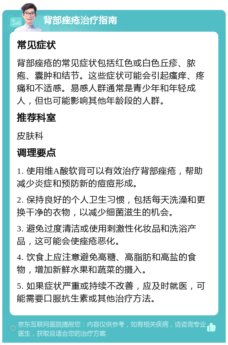 背部痤疮治疗指南 常见症状 背部痤疮的常见症状包括红色或白色丘疹、脓疱、囊肿和结节。这些症状可能会引起瘙痒、疼痛和不适感。易感人群通常是青少年和年轻成人，但也可能影响其他年龄段的人群。 推荐科室 皮肤科 调理要点 1. 使用维A酸软膏可以有效治疗背部痤疮，帮助减少炎症和预防新的痘痘形成。 2. 保持良好的个人卫生习惯，包括每天洗澡和更换干净的衣物，以减少细菌滋生的机会。 3. 避免过度清洁或使用刺激性化妆品和洗浴产品，这可能会使痤疮恶化。 4. 饮食上应注意避免高糖、高脂肪和高盐的食物，增加新鲜水果和蔬菜的摄入。 5. 如果症状严重或持续不改善，应及时就医，可能需要口服抗生素或其他治疗方法。