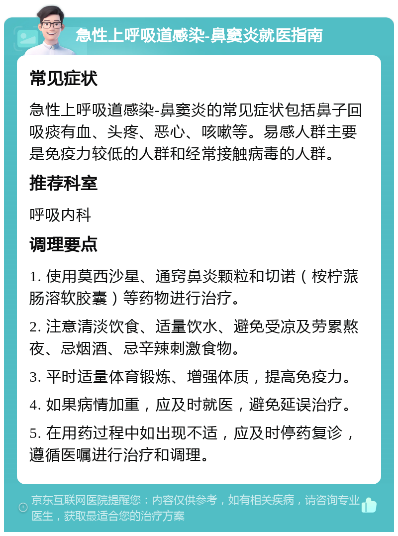 急性上呼吸道感染-鼻窦炎就医指南 常见症状 急性上呼吸道感染-鼻窦炎的常见症状包括鼻子回吸痰有血、头疼、恶心、咳嗽等。易感人群主要是免疫力较低的人群和经常接触病毒的人群。 推荐科室 呼吸内科 调理要点 1. 使用莫西沙星、通窍鼻炎颗粒和切诺（桉柠蒎肠溶软胶囊）等药物进行治疗。 2. 注意清淡饮食、适量饮水、避免受凉及劳累熬夜、忌烟酒、忌辛辣刺激食物。 3. 平时适量体育锻炼、增强体质，提高免疫力。 4. 如果病情加重，应及时就医，避免延误治疗。 5. 在用药过程中如出现不适，应及时停药复诊，遵循医嘱进行治疗和调理。