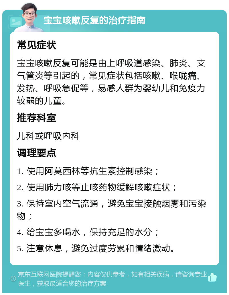 宝宝咳嗽反复的治疗指南 常见症状 宝宝咳嗽反复可能是由上呼吸道感染、肺炎、支气管炎等引起的，常见症状包括咳嗽、喉咙痛、发热、呼吸急促等，易感人群为婴幼儿和免疫力较弱的儿童。 推荐科室 儿科或呼吸内科 调理要点 1. 使用阿莫西林等抗生素控制感染； 2. 使用肺力咳等止咳药物缓解咳嗽症状； 3. 保持室内空气流通，避免宝宝接触烟雾和污染物； 4. 给宝宝多喝水，保持充足的水分； 5. 注意休息，避免过度劳累和情绪激动。