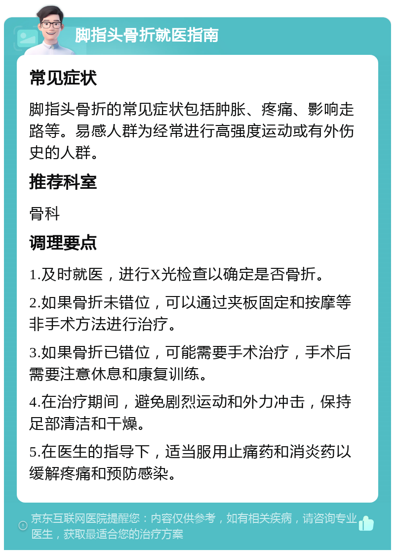 脚指头骨折就医指南 常见症状 脚指头骨折的常见症状包括肿胀、疼痛、影响走路等。易感人群为经常进行高强度运动或有外伤史的人群。 推荐科室 骨科 调理要点 1.及时就医，进行X光检查以确定是否骨折。 2.如果骨折未错位，可以通过夹板固定和按摩等非手术方法进行治疗。 3.如果骨折已错位，可能需要手术治疗，手术后需要注意休息和康复训练。 4.在治疗期间，避免剧烈运动和外力冲击，保持足部清洁和干燥。 5.在医生的指导下，适当服用止痛药和消炎药以缓解疼痛和预防感染。