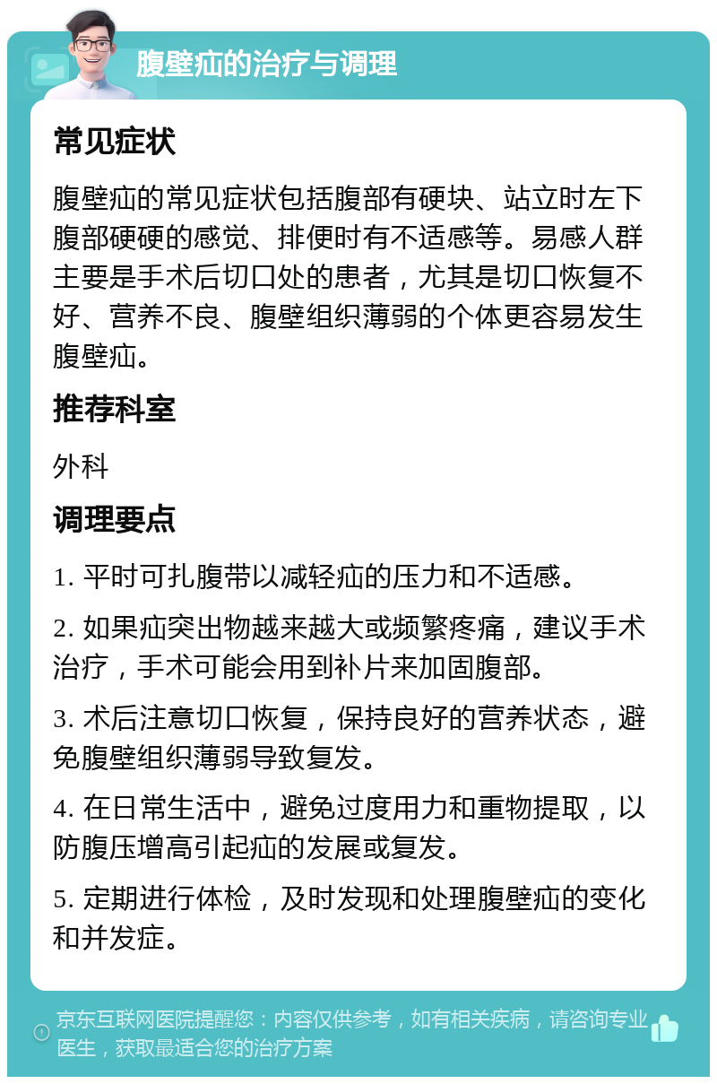 腹壁疝的治疗与调理 常见症状 腹壁疝的常见症状包括腹部有硬块、站立时左下腹部硬硬的感觉、排便时有不适感等。易感人群主要是手术后切口处的患者，尤其是切口恢复不好、营养不良、腹壁组织薄弱的个体更容易发生腹壁疝。 推荐科室 外科 调理要点 1. 平时可扎腹带以减轻疝的压力和不适感。 2. 如果疝突出物越来越大或频繁疼痛，建议手术治疗，手术可能会用到补片来加固腹部。 3. 术后注意切口恢复，保持良好的营养状态，避免腹壁组织薄弱导致复发。 4. 在日常生活中，避免过度用力和重物提取，以防腹压增高引起疝的发展或复发。 5. 定期进行体检，及时发现和处理腹壁疝的变化和并发症。