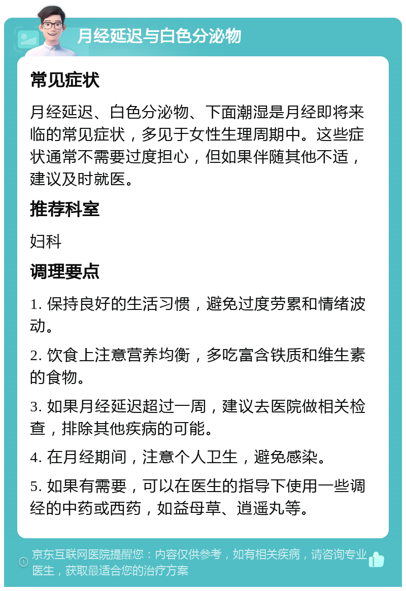 月经延迟与白色分泌物 常见症状 月经延迟、白色分泌物、下面潮湿是月经即将来临的常见症状，多见于女性生理周期中。这些症状通常不需要过度担心，但如果伴随其他不适，建议及时就医。 推荐科室 妇科 调理要点 1. 保持良好的生活习惯，避免过度劳累和情绪波动。 2. 饮食上注意营养均衡，多吃富含铁质和维生素的食物。 3. 如果月经延迟超过一周，建议去医院做相关检查，排除其他疾病的可能。 4. 在月经期间，注意个人卫生，避免感染。 5. 如果有需要，可以在医生的指导下使用一些调经的中药或西药，如益母草、逍遥丸等。