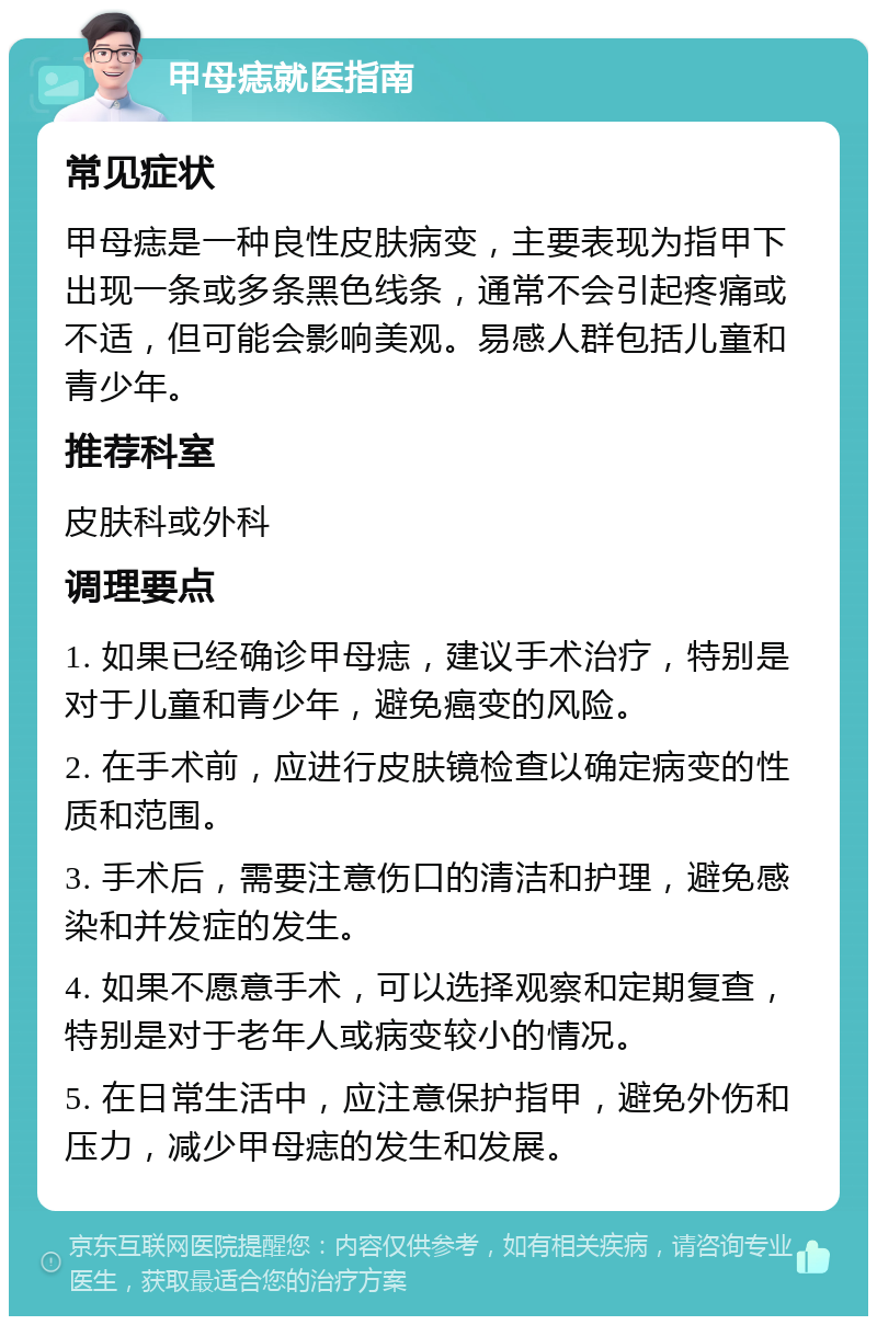 甲母痣就医指南 常见症状 甲母痣是一种良性皮肤病变，主要表现为指甲下出现一条或多条黑色线条，通常不会引起疼痛或不适，但可能会影响美观。易感人群包括儿童和青少年。 推荐科室 皮肤科或外科 调理要点 1. 如果已经确诊甲母痣，建议手术治疗，特别是对于儿童和青少年，避免癌变的风险。 2. 在手术前，应进行皮肤镜检查以确定病变的性质和范围。 3. 手术后，需要注意伤口的清洁和护理，避免感染和并发症的发生。 4. 如果不愿意手术，可以选择观察和定期复查，特别是对于老年人或病变较小的情况。 5. 在日常生活中，应注意保护指甲，避免外伤和压力，减少甲母痣的发生和发展。