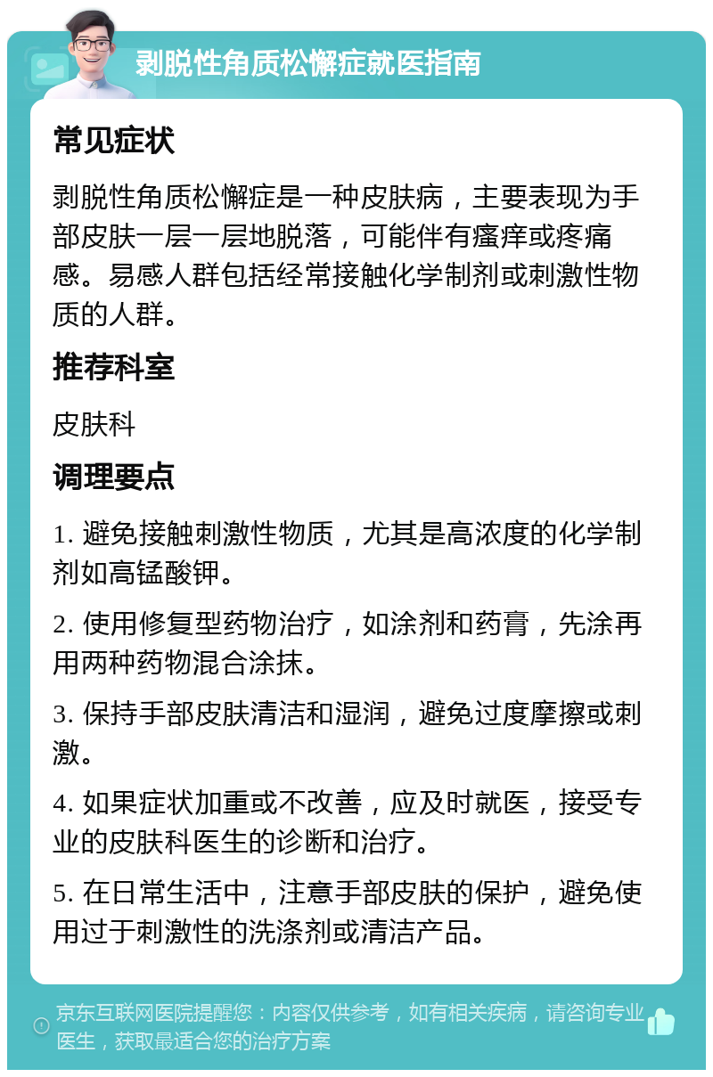 剥脱性角质松懈症就医指南 常见症状 剥脱性角质松懈症是一种皮肤病，主要表现为手部皮肤一层一层地脱落，可能伴有瘙痒或疼痛感。易感人群包括经常接触化学制剂或刺激性物质的人群。 推荐科室 皮肤科 调理要点 1. 避免接触刺激性物质，尤其是高浓度的化学制剂如高锰酸钾。 2. 使用修复型药物治疗，如涂剂和药膏，先涂再用两种药物混合涂抹。 3. 保持手部皮肤清洁和湿润，避免过度摩擦或刺激。 4. 如果症状加重或不改善，应及时就医，接受专业的皮肤科医生的诊断和治疗。 5. 在日常生活中，注意手部皮肤的保护，避免使用过于刺激性的洗涤剂或清洁产品。