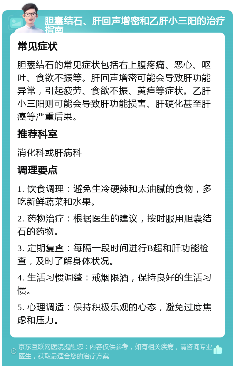 胆囊结石、肝回声增密和乙肝小三阳的治疗指南 常见症状 胆囊结石的常见症状包括右上腹疼痛、恶心、呕吐、食欲不振等。肝回声增密可能会导致肝功能异常，引起疲劳、食欲不振、黄疸等症状。乙肝小三阳则可能会导致肝功能损害、肝硬化甚至肝癌等严重后果。 推荐科室 消化科或肝病科 调理要点 1. 饮食调理：避免生冷硬辣和太油腻的食物，多吃新鲜蔬菜和水果。 2. 药物治疗：根据医生的建议，按时服用胆囊结石的药物。 3. 定期复查：每隔一段时间进行B超和肝功能检查，及时了解身体状况。 4. 生活习惯调整：戒烟限酒，保持良好的生活习惯。 5. 心理调适：保持积极乐观的心态，避免过度焦虑和压力。