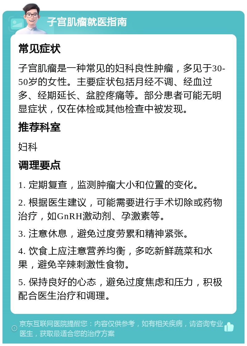 子宫肌瘤就医指南 常见症状 子宫肌瘤是一种常见的妇科良性肿瘤，多见于30-50岁的女性。主要症状包括月经不调、经血过多、经期延长、盆腔疼痛等。部分患者可能无明显症状，仅在体检或其他检查中被发现。 推荐科室 妇科 调理要点 1. 定期复查，监测肿瘤大小和位置的变化。 2. 根据医生建议，可能需要进行手术切除或药物治疗，如GnRH激动剂、孕激素等。 3. 注意休息，避免过度劳累和精神紧张。 4. 饮食上应注意营养均衡，多吃新鲜蔬菜和水果，避免辛辣刺激性食物。 5. 保持良好的心态，避免过度焦虑和压力，积极配合医生治疗和调理。