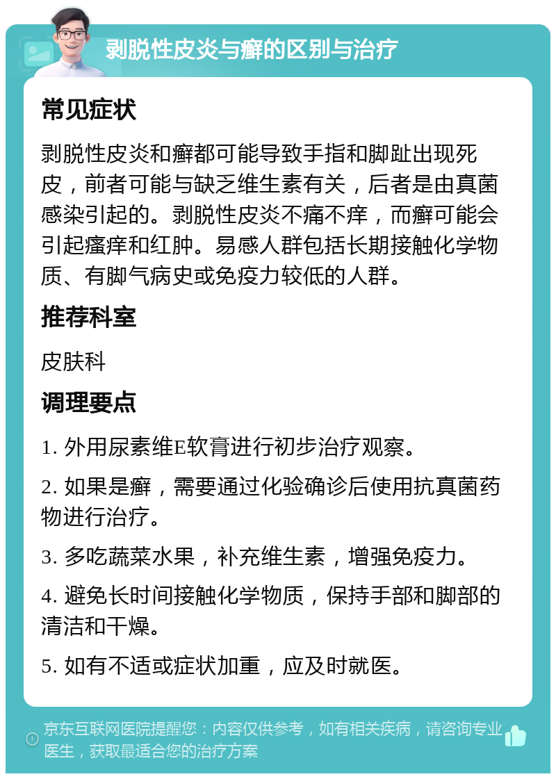 剥脱性皮炎与癣的区别与治疗 常见症状 剥脱性皮炎和癣都可能导致手指和脚趾出现死皮，前者可能与缺乏维生素有关，后者是由真菌感染引起的。剥脱性皮炎不痛不痒，而癣可能会引起瘙痒和红肿。易感人群包括长期接触化学物质、有脚气病史或免疫力较低的人群。 推荐科室 皮肤科 调理要点 1. 外用尿素维E软膏进行初步治疗观察。 2. 如果是癣，需要通过化验确诊后使用抗真菌药物进行治疗。 3. 多吃蔬菜水果，补充维生素，增强免疫力。 4. 避免长时间接触化学物质，保持手部和脚部的清洁和干燥。 5. 如有不适或症状加重，应及时就医。