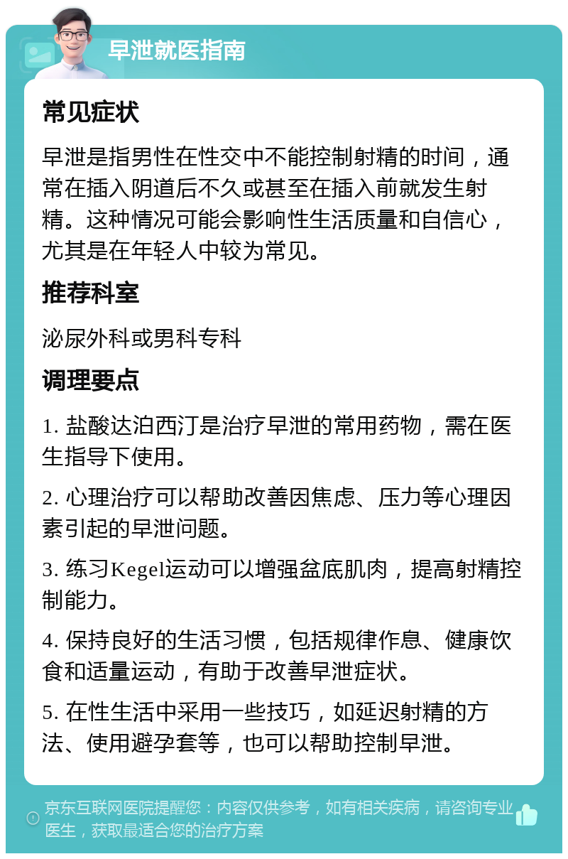 早泄就医指南 常见症状 早泄是指男性在性交中不能控制射精的时间，通常在插入阴道后不久或甚至在插入前就发生射精。这种情况可能会影响性生活质量和自信心，尤其是在年轻人中较为常见。 推荐科室 泌尿外科或男科专科 调理要点 1. 盐酸达泊西汀是治疗早泄的常用药物，需在医生指导下使用。 2. 心理治疗可以帮助改善因焦虑、压力等心理因素引起的早泄问题。 3. 练习Kegel运动可以增强盆底肌肉，提高射精控制能力。 4. 保持良好的生活习惯，包括规律作息、健康饮食和适量运动，有助于改善早泄症状。 5. 在性生活中采用一些技巧，如延迟射精的方法、使用避孕套等，也可以帮助控制早泄。