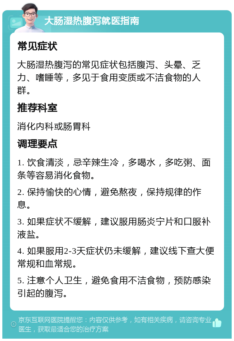 大肠湿热腹泻就医指南 常见症状 大肠湿热腹泻的常见症状包括腹泻、头晕、乏力、嗜睡等，多见于食用变质或不洁食物的人群。 推荐科室 消化内科或肠胃科 调理要点 1. 饮食清淡，忌辛辣生冷，多喝水，多吃粥、面条等容易消化食物。 2. 保持愉快的心情，避免熬夜，保持规律的作息。 3. 如果症状不缓解，建议服用肠炎宁片和口服补液盐。 4. 如果服用2-3天症状仍未缓解，建议线下查大便常规和血常规。 5. 注意个人卫生，避免食用不洁食物，预防感染引起的腹泻。