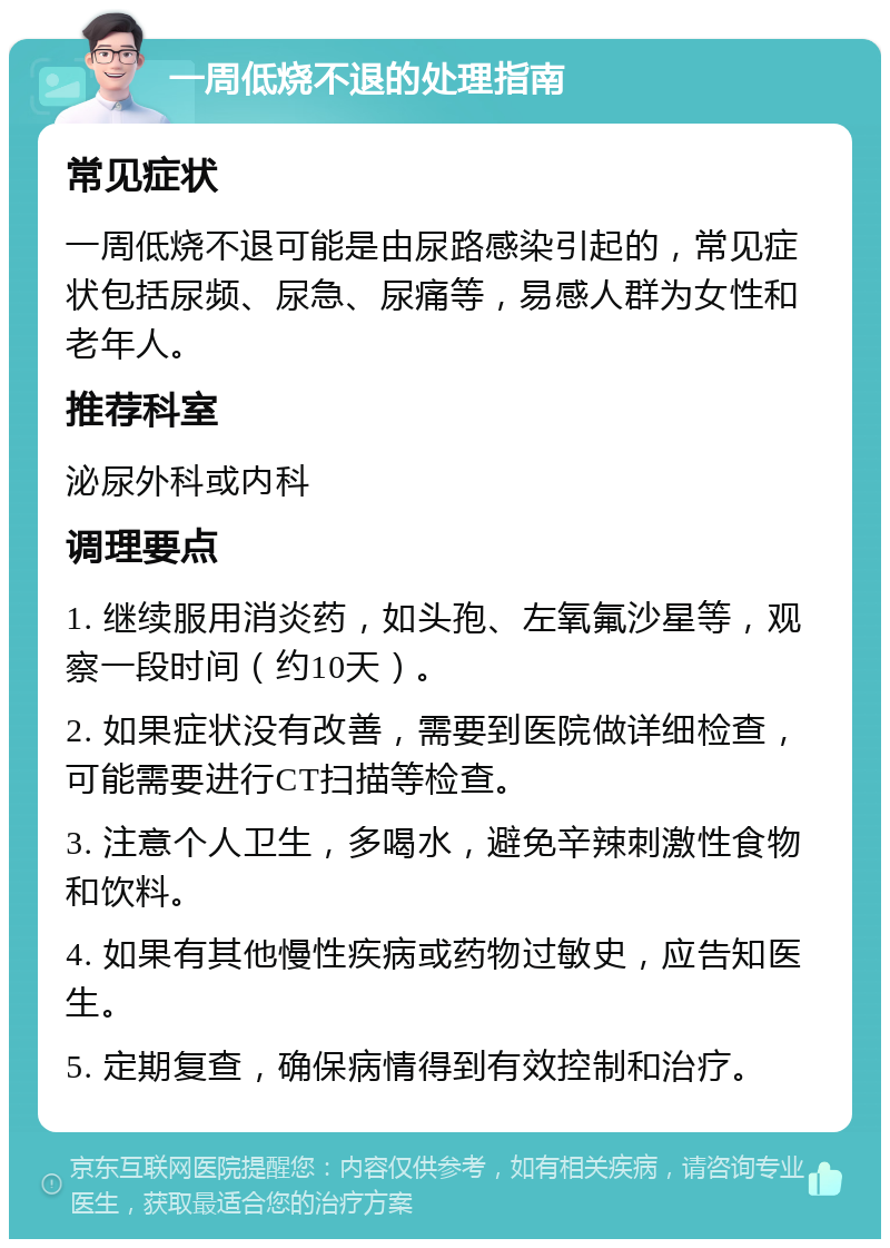 一周低烧不退的处理指南 常见症状 一周低烧不退可能是由尿路感染引起的，常见症状包括尿频、尿急、尿痛等，易感人群为女性和老年人。 推荐科室 泌尿外科或内科 调理要点 1. 继续服用消炎药，如头孢、左氧氟沙星等，观察一段时间（约10天）。 2. 如果症状没有改善，需要到医院做详细检查，可能需要进行CT扫描等检查。 3. 注意个人卫生，多喝水，避免辛辣刺激性食物和饮料。 4. 如果有其他慢性疾病或药物过敏史，应告知医生。 5. 定期复查，确保病情得到有效控制和治疗。