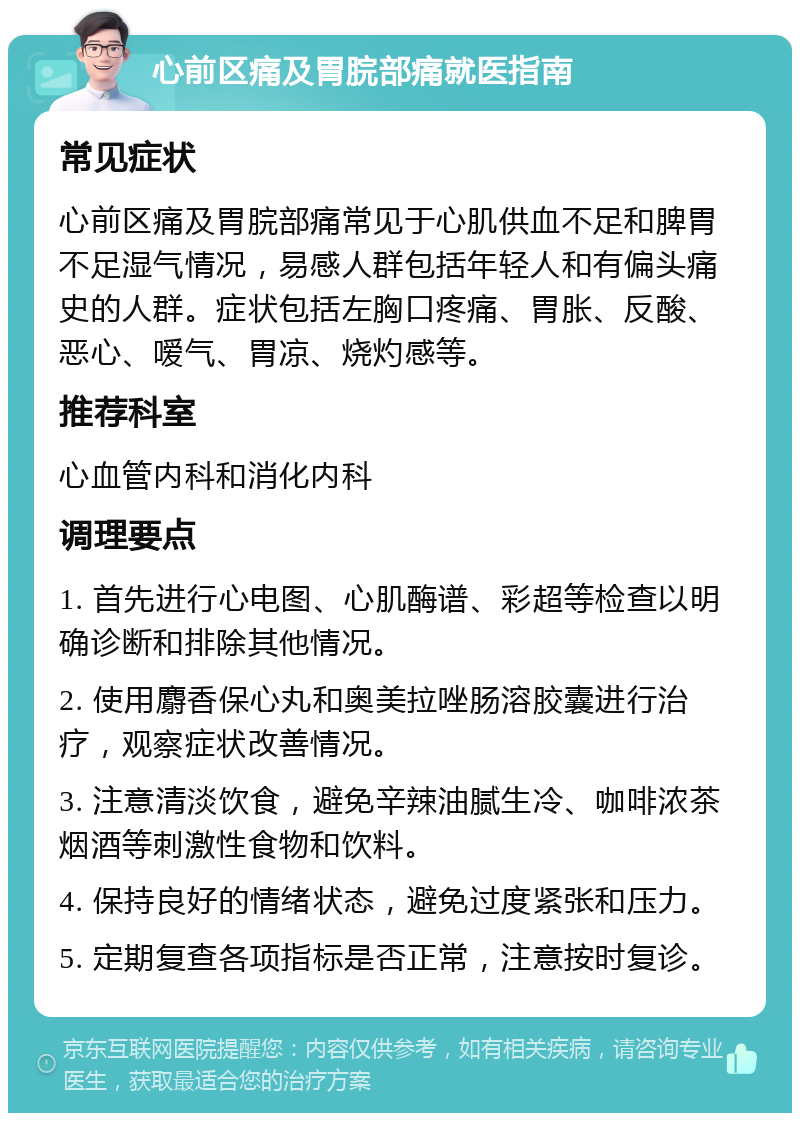 心前区痛及胃脘部痛就医指南 常见症状 心前区痛及胃脘部痛常见于心肌供血不足和脾胃不足湿气情况，易感人群包括年轻人和有偏头痛史的人群。症状包括左胸口疼痛、胃胀、反酸、恶心、嗳气、胃凉、烧灼感等。 推荐科室 心血管内科和消化内科 调理要点 1. 首先进行心电图、心肌酶谱、彩超等检查以明确诊断和排除其他情况。 2. 使用麝香保心丸和奥美拉唑肠溶胶囊进行治疗，观察症状改善情况。 3. 注意清淡饮食，避免辛辣油腻生冷、咖啡浓茶烟酒等刺激性食物和饮料。 4. 保持良好的情绪状态，避免过度紧张和压力。 5. 定期复查各项指标是否正常，注意按时复诊。