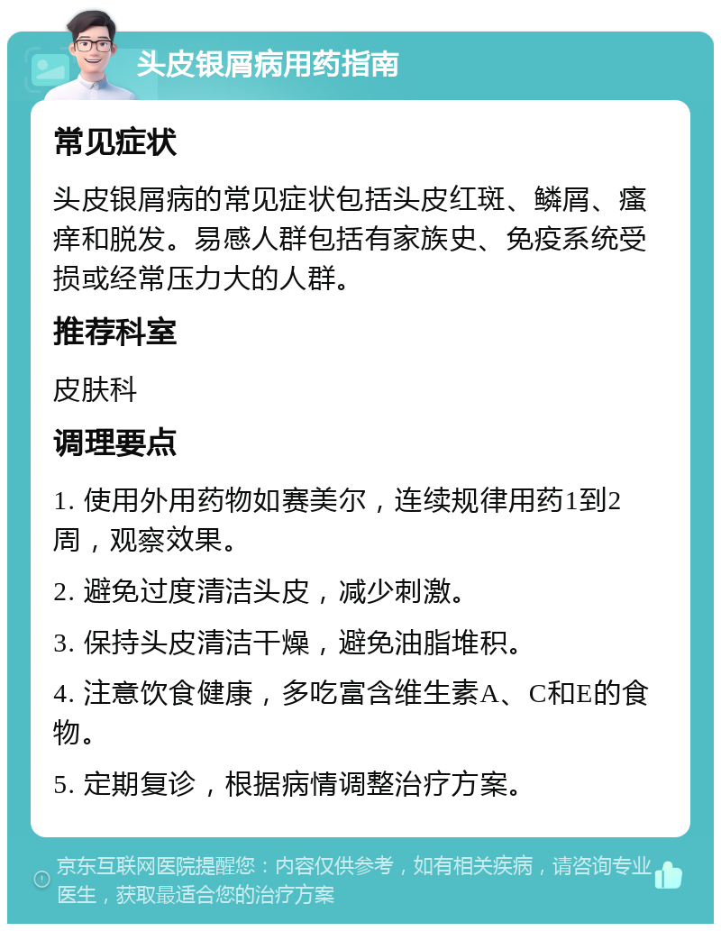 头皮银屑病用药指南 常见症状 头皮银屑病的常见症状包括头皮红斑、鳞屑、瘙痒和脱发。易感人群包括有家族史、免疫系统受损或经常压力大的人群。 推荐科室 皮肤科 调理要点 1. 使用外用药物如赛美尔，连续规律用药1到2周，观察效果。 2. 避免过度清洁头皮，减少刺激。 3. 保持头皮清洁干燥，避免油脂堆积。 4. 注意饮食健康，多吃富含维生素A、C和E的食物。 5. 定期复诊，根据病情调整治疗方案。