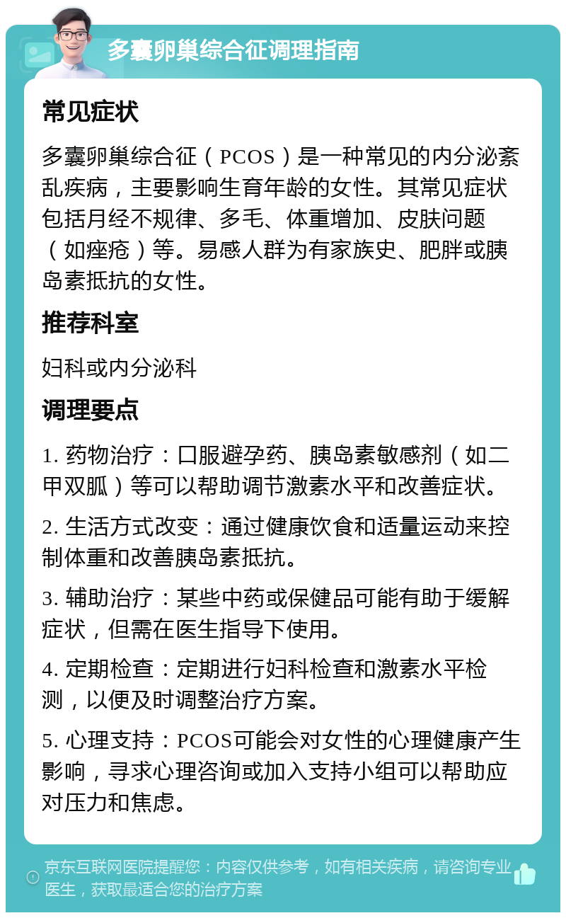 多囊卵巢综合征调理指南 常见症状 多囊卵巢综合征（PCOS）是一种常见的内分泌紊乱疾病，主要影响生育年龄的女性。其常见症状包括月经不规律、多毛、体重增加、皮肤问题（如痤疮）等。易感人群为有家族史、肥胖或胰岛素抵抗的女性。 推荐科室 妇科或内分泌科 调理要点 1. 药物治疗：口服避孕药、胰岛素敏感剂（如二甲双胍）等可以帮助调节激素水平和改善症状。 2. 生活方式改变：通过健康饮食和适量运动来控制体重和改善胰岛素抵抗。 3. 辅助治疗：某些中药或保健品可能有助于缓解症状，但需在医生指导下使用。 4. 定期检查：定期进行妇科检查和激素水平检测，以便及时调整治疗方案。 5. 心理支持：PCOS可能会对女性的心理健康产生影响，寻求心理咨询或加入支持小组可以帮助应对压力和焦虑。