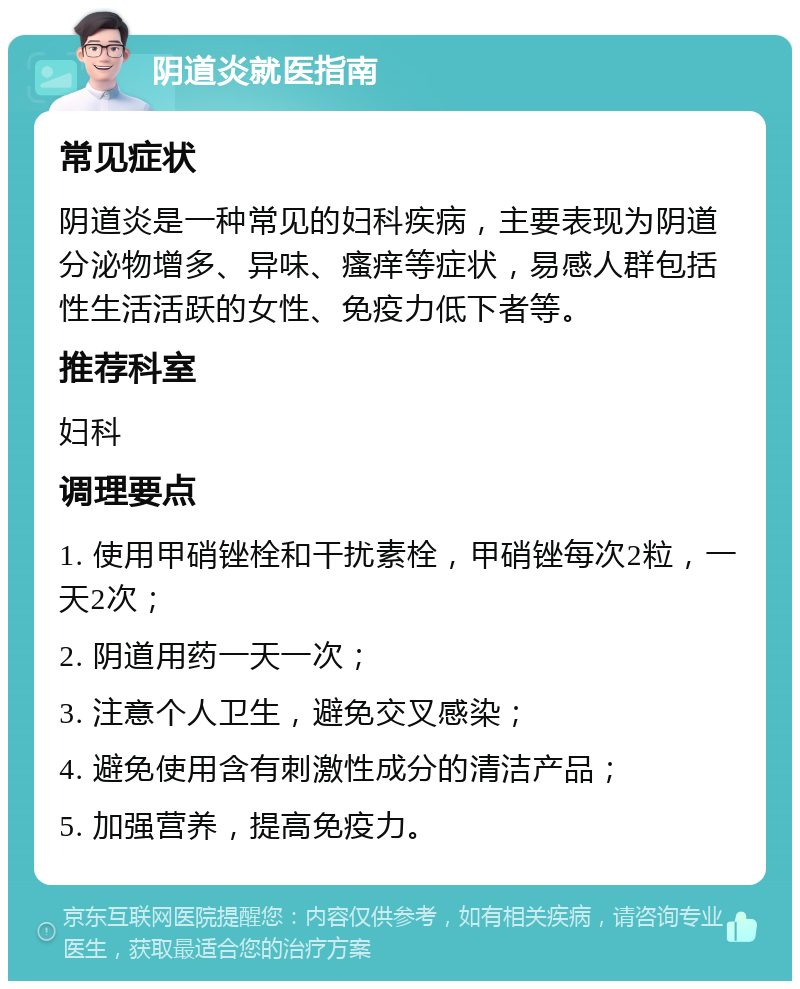 阴道炎就医指南 常见症状 阴道炎是一种常见的妇科疾病，主要表现为阴道分泌物增多、异味、瘙痒等症状，易感人群包括性生活活跃的女性、免疫力低下者等。 推荐科室 妇科 调理要点 1. 使用甲硝锉栓和干扰素栓，甲硝锉每次2粒，一天2次； 2. 阴道用药一天一次； 3. 注意个人卫生，避免交叉感染； 4. 避免使用含有刺激性成分的清洁产品； 5. 加强营养，提高免疫力。