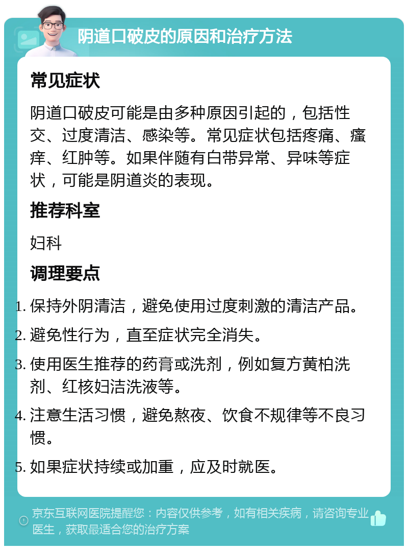 阴道口破皮的原因和治疗方法 常见症状 阴道口破皮可能是由多种原因引起的，包括性交、过度清洁、感染等。常见症状包括疼痛、瘙痒、红肿等。如果伴随有白带异常、异味等症状，可能是阴道炎的表现。 推荐科室 妇科 调理要点 保持外阴清洁，避免使用过度刺激的清洁产品。 避免性行为，直至症状完全消失。 使用医生推荐的药膏或洗剂，例如复方黄柏洗剂、红核妇洁洗液等。 注意生活习惯，避免熬夜、饮食不规律等不良习惯。 如果症状持续或加重，应及时就医。