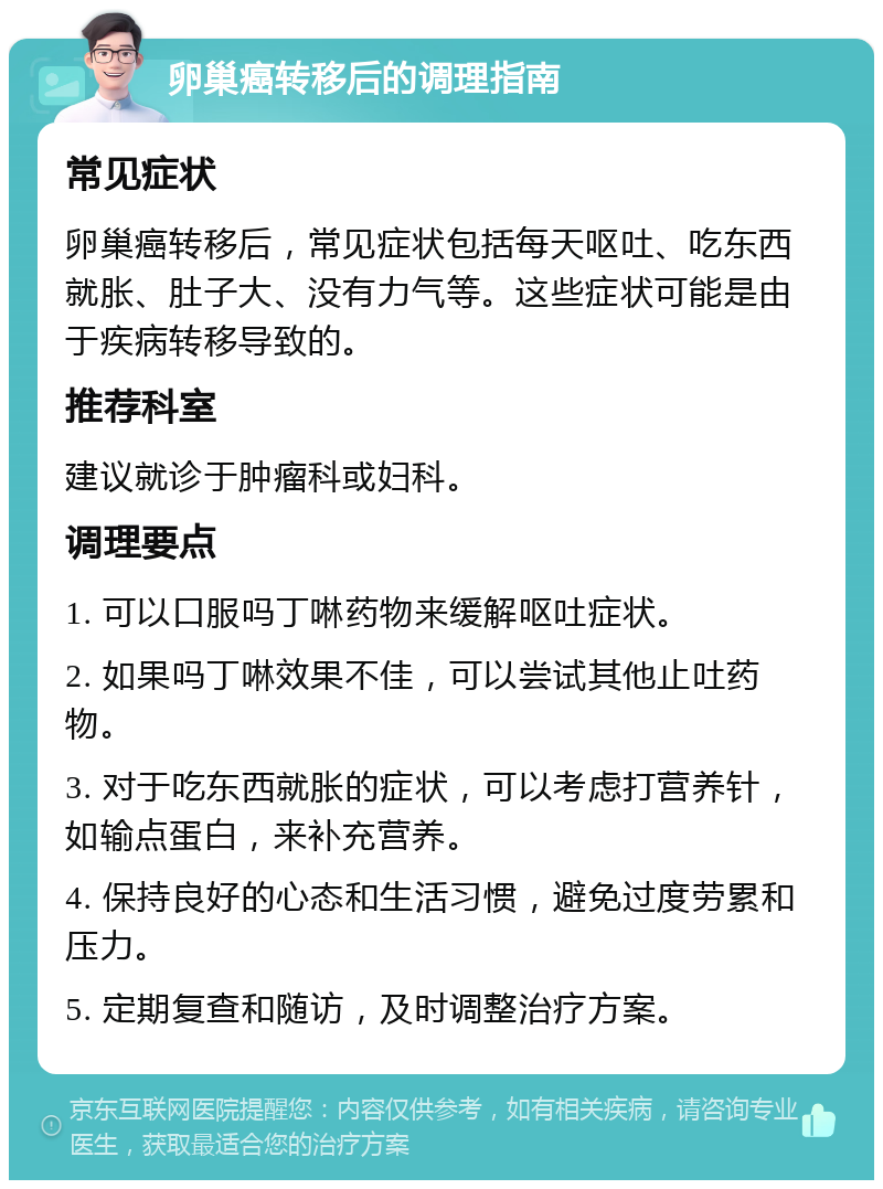 卵巢癌转移后的调理指南 常见症状 卵巢癌转移后，常见症状包括每天呕吐、吃东西就胀、肚子大、没有力气等。这些症状可能是由于疾病转移导致的。 推荐科室 建议就诊于肿瘤科或妇科。 调理要点 1. 可以口服吗丁啉药物来缓解呕吐症状。 2. 如果吗丁啉效果不佳，可以尝试其他止吐药物。 3. 对于吃东西就胀的症状，可以考虑打营养针，如输点蛋白，来补充营养。 4. 保持良好的心态和生活习惯，避免过度劳累和压力。 5. 定期复查和随访，及时调整治疗方案。