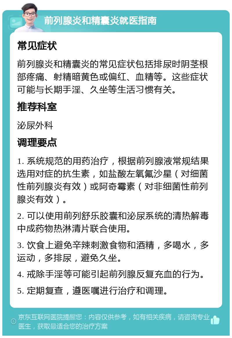 前列腺炎和精囊炎就医指南 常见症状 前列腺炎和精囊炎的常见症状包括排尿时阴茎根部疼痛、射精暗黄色或偏红、血精等。这些症状可能与长期手淫、久坐等生活习惯有关。 推荐科室 泌尿外科 调理要点 1. 系统规范的用药治疗，根据前列腺液常规结果选用对症的抗生素，如盐酸左氧氟沙星（对细菌性前列腺炎有效）或阿奇霉素（对非细菌性前列腺炎有效）。 2. 可以使用前列舒乐胶囊和泌尿系统的清热解毒中成药物热淋清片联合使用。 3. 饮食上避免辛辣刺激食物和酒精，多喝水，多运动，多排尿，避免久坐。 4. 戒除手淫等可能引起前列腺反复充血的行为。 5. 定期复查，遵医嘱进行治疗和调理。