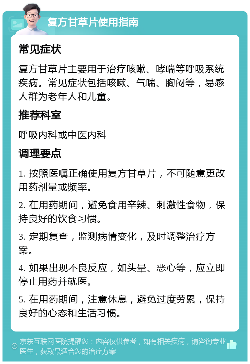 复方甘草片使用指南 常见症状 复方甘草片主要用于治疗咳嗽、哮喘等呼吸系统疾病。常见症状包括咳嗽、气喘、胸闷等，易感人群为老年人和儿童。 推荐科室 呼吸内科或中医内科 调理要点 1. 按照医嘱正确使用复方甘草片，不可随意更改用药剂量或频率。 2. 在用药期间，避免食用辛辣、刺激性食物，保持良好的饮食习惯。 3. 定期复查，监测病情变化，及时调整治疗方案。 4. 如果出现不良反应，如头晕、恶心等，应立即停止用药并就医。 5. 在用药期间，注意休息，避免过度劳累，保持良好的心态和生活习惯。