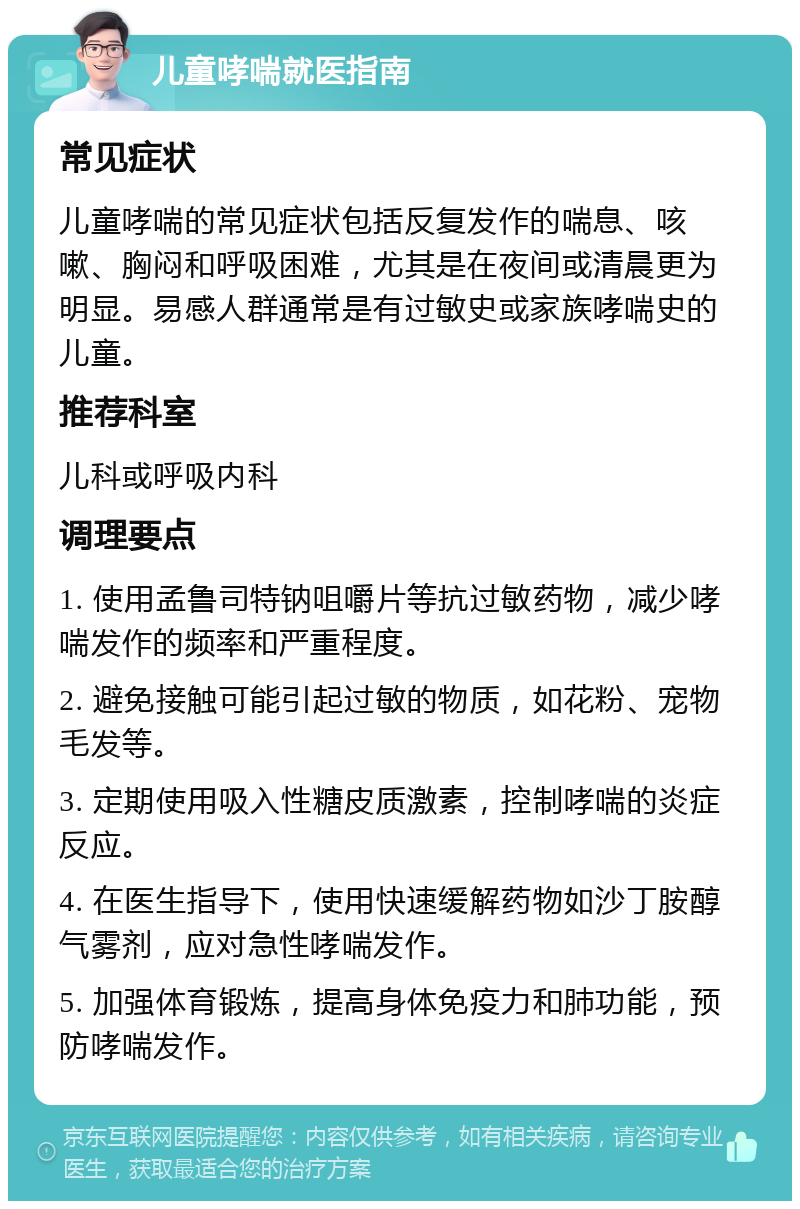 儿童哮喘就医指南 常见症状 儿童哮喘的常见症状包括反复发作的喘息、咳嗽、胸闷和呼吸困难，尤其是在夜间或清晨更为明显。易感人群通常是有过敏史或家族哮喘史的儿童。 推荐科室 儿科或呼吸内科 调理要点 1. 使用孟鲁司特钠咀嚼片等抗过敏药物，减少哮喘发作的频率和严重程度。 2. 避免接触可能引起过敏的物质，如花粉、宠物毛发等。 3. 定期使用吸入性糖皮质激素，控制哮喘的炎症反应。 4. 在医生指导下，使用快速缓解药物如沙丁胺醇气雾剂，应对急性哮喘发作。 5. 加强体育锻炼，提高身体免疫力和肺功能，预防哮喘发作。