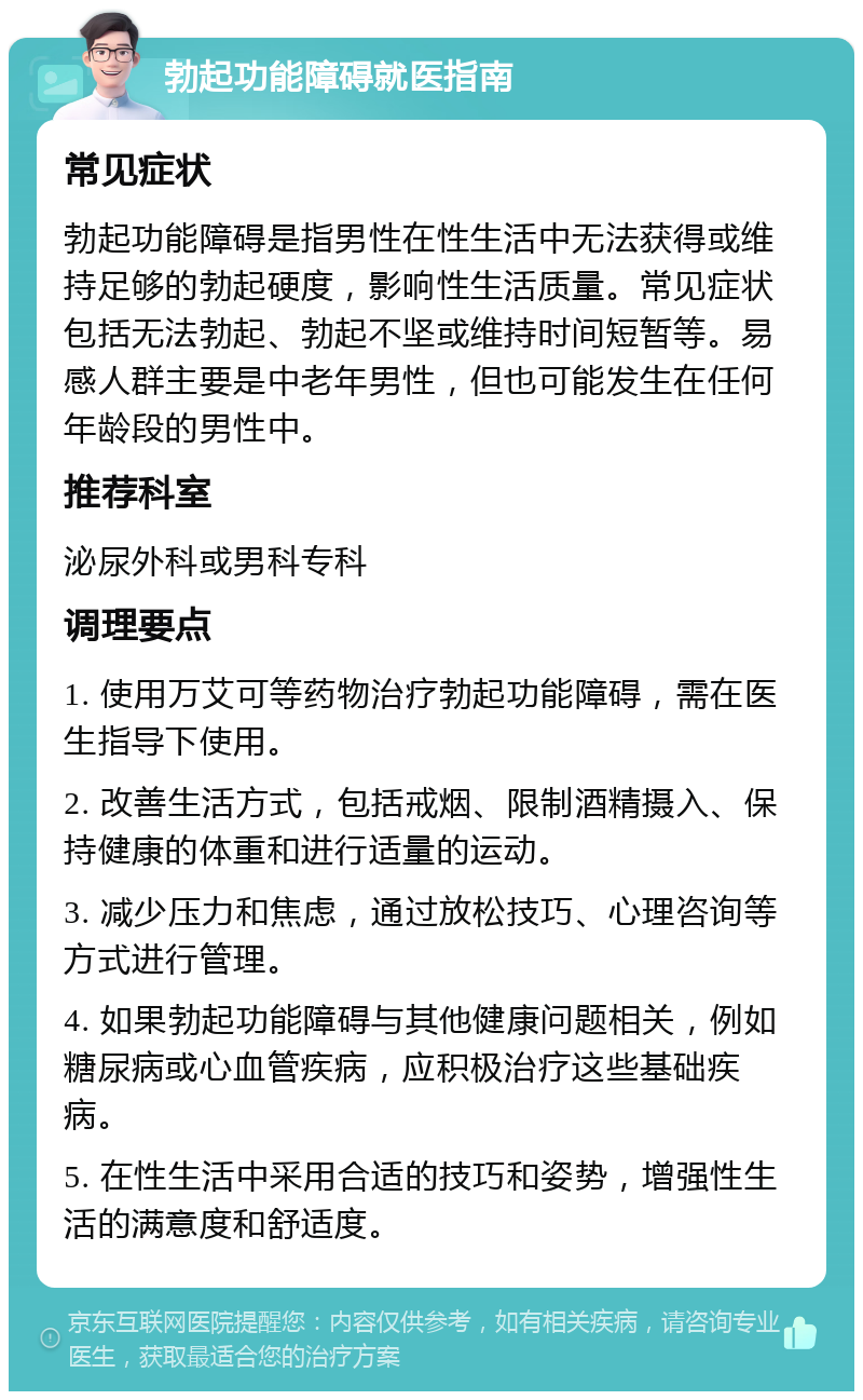 勃起功能障碍就医指南 常见症状 勃起功能障碍是指男性在性生活中无法获得或维持足够的勃起硬度，影响性生活质量。常见症状包括无法勃起、勃起不坚或维持时间短暂等。易感人群主要是中老年男性，但也可能发生在任何年龄段的男性中。 推荐科室 泌尿外科或男科专科 调理要点 1. 使用万艾可等药物治疗勃起功能障碍，需在医生指导下使用。 2. 改善生活方式，包括戒烟、限制酒精摄入、保持健康的体重和进行适量的运动。 3. 减少压力和焦虑，通过放松技巧、心理咨询等方式进行管理。 4. 如果勃起功能障碍与其他健康问题相关，例如糖尿病或心血管疾病，应积极治疗这些基础疾病。 5. 在性生活中采用合适的技巧和姿势，增强性生活的满意度和舒适度。