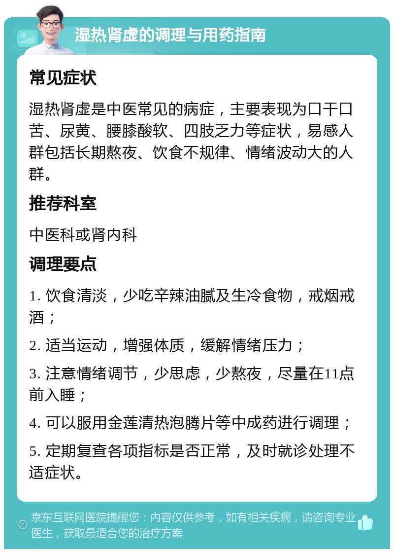 湿热肾虚的调理与用药指南 常见症状 湿热肾虚是中医常见的病症，主要表现为口干口苦、尿黄、腰膝酸软、四肢乏力等症状，易感人群包括长期熬夜、饮食不规律、情绪波动大的人群。 推荐科室 中医科或肾内科 调理要点 1. 饮食清淡，少吃辛辣油腻及生冷食物，戒烟戒酒； 2. 适当运动，增强体质，缓解情绪压力； 3. 注意情绪调节，少思虑，少熬夜，尽量在11点前入睡； 4. 可以服用金莲清热泡腾片等中成药进行调理； 5. 定期复查各项指标是否正常，及时就诊处理不适症状。