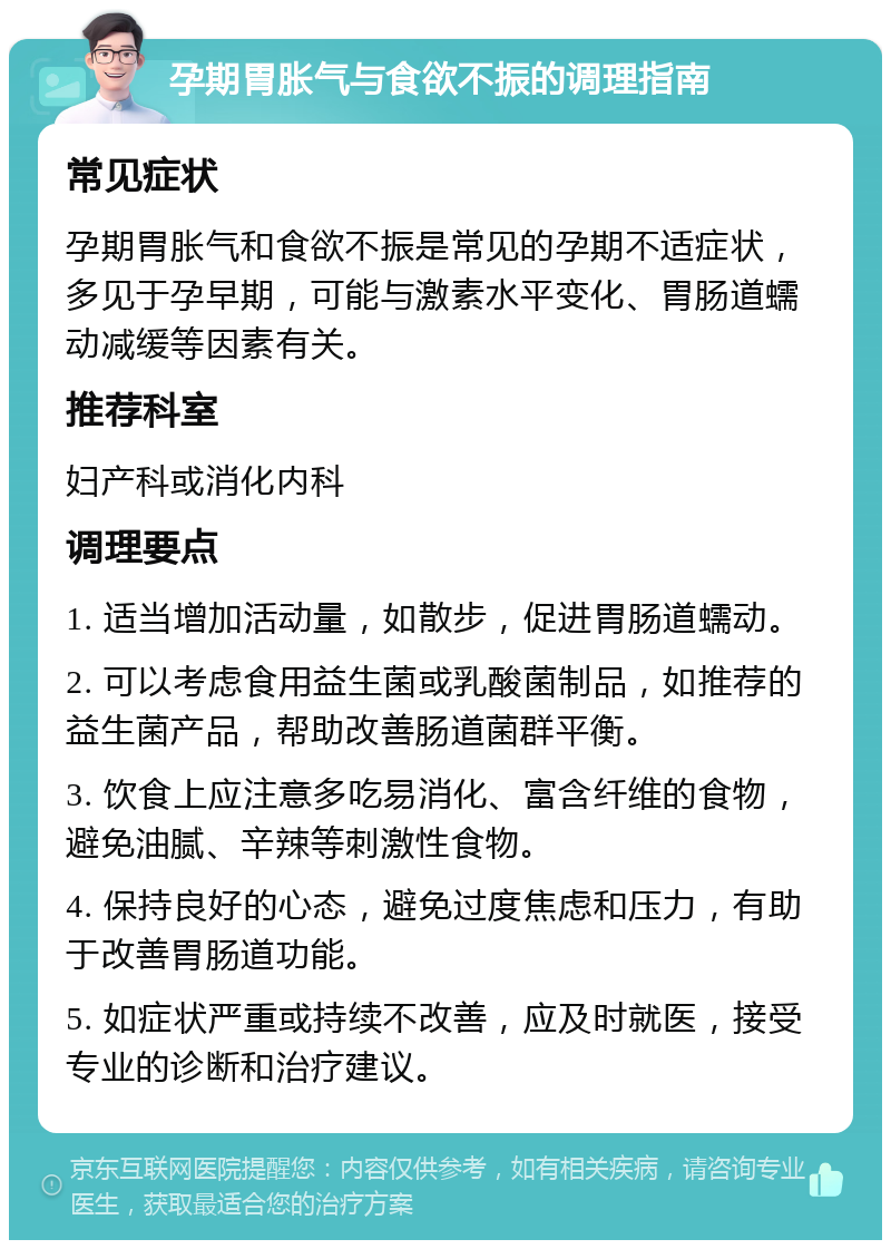 孕期胃胀气与食欲不振的调理指南 常见症状 孕期胃胀气和食欲不振是常见的孕期不适症状，多见于孕早期，可能与激素水平变化、胃肠道蠕动减缓等因素有关。 推荐科室 妇产科或消化内科 调理要点 1. 适当增加活动量，如散步，促进胃肠道蠕动。 2. 可以考虑食用益生菌或乳酸菌制品，如推荐的益生菌产品，帮助改善肠道菌群平衡。 3. 饮食上应注意多吃易消化、富含纤维的食物，避免油腻、辛辣等刺激性食物。 4. 保持良好的心态，避免过度焦虑和压力，有助于改善胃肠道功能。 5. 如症状严重或持续不改善，应及时就医，接受专业的诊断和治疗建议。