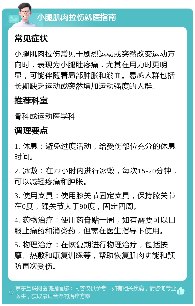 小腿肌肉拉伤就医指南 常见症状 小腿肌肉拉伤常见于剧烈运动或突然改变运动方向时，表现为小腿肚疼痛，尤其在用力时更明显，可能伴随着局部肿胀和淤血。易感人群包括长期缺乏运动或突然增加运动强度的人群。 推荐科室 骨科或运动医学科 调理要点 1. 休息：避免过度活动，给受伤部位充分的休息时间。 2. 冰敷：在72小时内进行冰敷，每次15-20分钟，可以减轻疼痛和肿胀。 3. 使用支具：使用膝关节固定支具，保持膝关节在0度，踝关节大于90度，固定四周。 4. 药物治疗：使用药膏贴一周，如有需要可以口服止痛药和消炎药，但需在医生指导下使用。 5. 物理治疗：在恢复期进行物理治疗，包括按摩、热敷和康复训练等，帮助恢复肌肉功能和预防再次受伤。