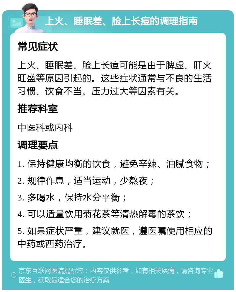 上火、睡眠差、脸上长痘的调理指南 常见症状 上火、睡眠差、脸上长痘可能是由于脾虚、肝火旺盛等原因引起的。这些症状通常与不良的生活习惯、饮食不当、压力过大等因素有关。 推荐科室 中医科或内科 调理要点 1. 保持健康均衡的饮食，避免辛辣、油腻食物； 2. 规律作息，适当运动，少熬夜； 3. 多喝水，保持水分平衡； 4. 可以适量饮用菊花茶等清热解毒的茶饮； 5. 如果症状严重，建议就医，遵医嘱使用相应的中药或西药治疗。