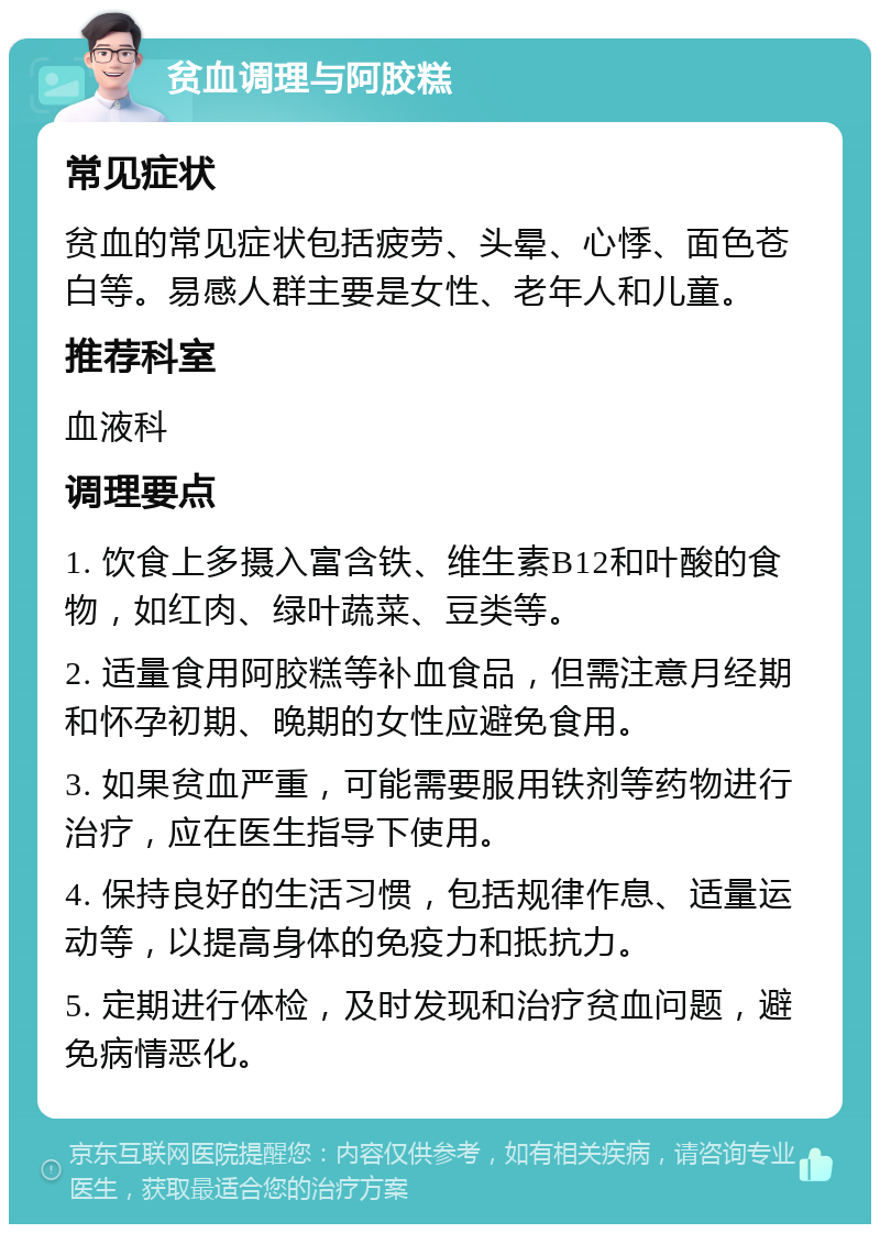 贫血调理与阿胶糕 常见症状 贫血的常见症状包括疲劳、头晕、心悸、面色苍白等。易感人群主要是女性、老年人和儿童。 推荐科室 血液科 调理要点 1. 饮食上多摄入富含铁、维生素B12和叶酸的食物，如红肉、绿叶蔬菜、豆类等。 2. 适量食用阿胶糕等补血食品，但需注意月经期和怀孕初期、晚期的女性应避免食用。 3. 如果贫血严重，可能需要服用铁剂等药物进行治疗，应在医生指导下使用。 4. 保持良好的生活习惯，包括规律作息、适量运动等，以提高身体的免疫力和抵抗力。 5. 定期进行体检，及时发现和治疗贫血问题，避免病情恶化。