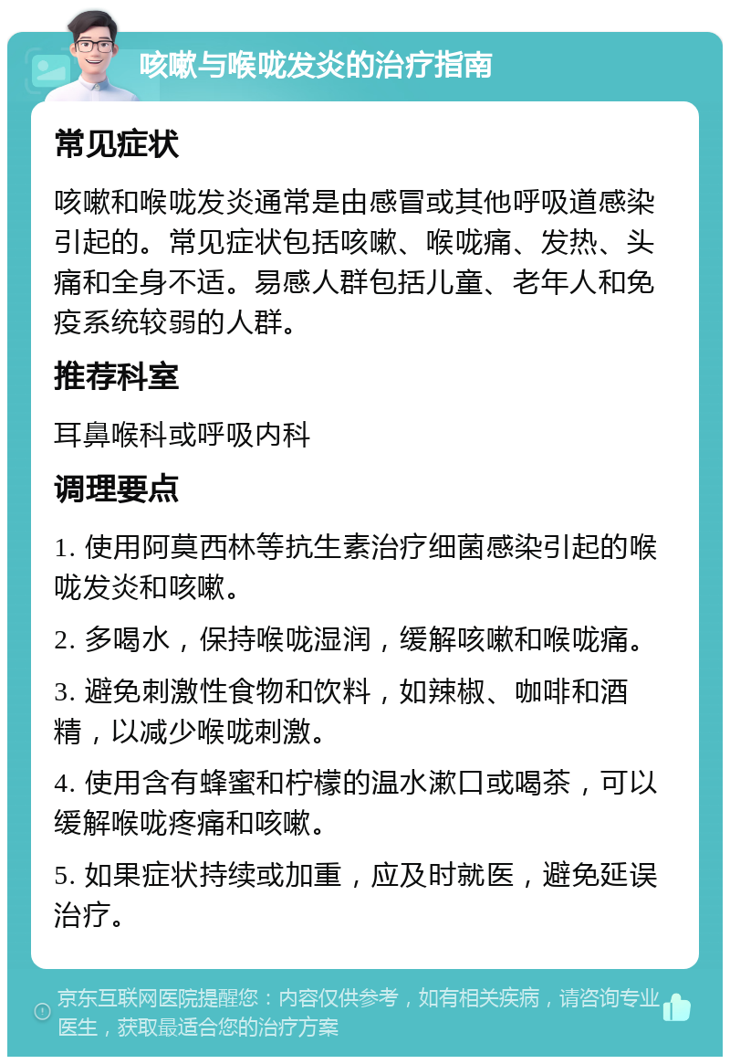 咳嗽与喉咙发炎的治疗指南 常见症状 咳嗽和喉咙发炎通常是由感冒或其他呼吸道感染引起的。常见症状包括咳嗽、喉咙痛、发热、头痛和全身不适。易感人群包括儿童、老年人和免疫系统较弱的人群。 推荐科室 耳鼻喉科或呼吸内科 调理要点 1. 使用阿莫西林等抗生素治疗细菌感染引起的喉咙发炎和咳嗽。 2. 多喝水，保持喉咙湿润，缓解咳嗽和喉咙痛。 3. 避免刺激性食物和饮料，如辣椒、咖啡和酒精，以减少喉咙刺激。 4. 使用含有蜂蜜和柠檬的温水漱口或喝茶，可以缓解喉咙疼痛和咳嗽。 5. 如果症状持续或加重，应及时就医，避免延误治疗。