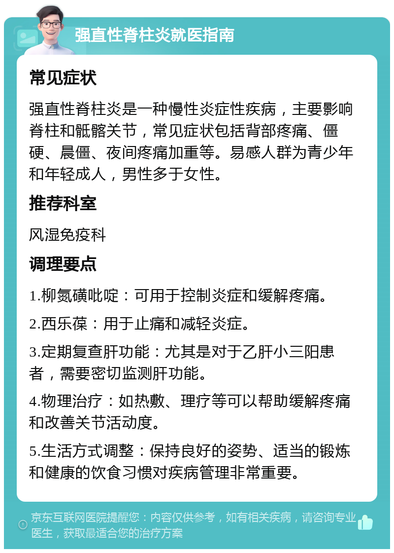 强直性脊柱炎就医指南 常见症状 强直性脊柱炎是一种慢性炎症性疾病，主要影响脊柱和骶髂关节，常见症状包括背部疼痛、僵硬、晨僵、夜间疼痛加重等。易感人群为青少年和年轻成人，男性多于女性。 推荐科室 风湿免疫科 调理要点 1.柳氮磺吡啶：可用于控制炎症和缓解疼痛。 2.西乐葆：用于止痛和减轻炎症。 3.定期复查肝功能：尤其是对于乙肝小三阳患者，需要密切监测肝功能。 4.物理治疗：如热敷、理疗等可以帮助缓解疼痛和改善关节活动度。 5.生活方式调整：保持良好的姿势、适当的锻炼和健康的饮食习惯对疾病管理非常重要。