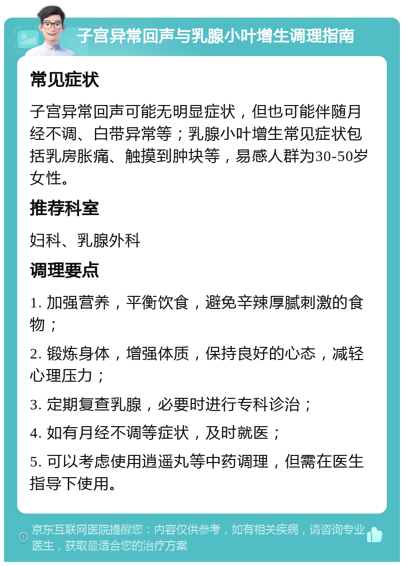 子宫异常回声与乳腺小叶增生调理指南 常见症状 子宫异常回声可能无明显症状，但也可能伴随月经不调、白带异常等；乳腺小叶增生常见症状包括乳房胀痛、触摸到肿块等，易感人群为30-50岁女性。 推荐科室 妇科、乳腺外科 调理要点 1. 加强营养，平衡饮食，避免辛辣厚腻刺激的食物； 2. 锻炼身体，增强体质，保持良好的心态，减轻心理压力； 3. 定期复查乳腺，必要时进行专科诊治； 4. 如有月经不调等症状，及时就医； 5. 可以考虑使用逍遥丸等中药调理，但需在医生指导下使用。