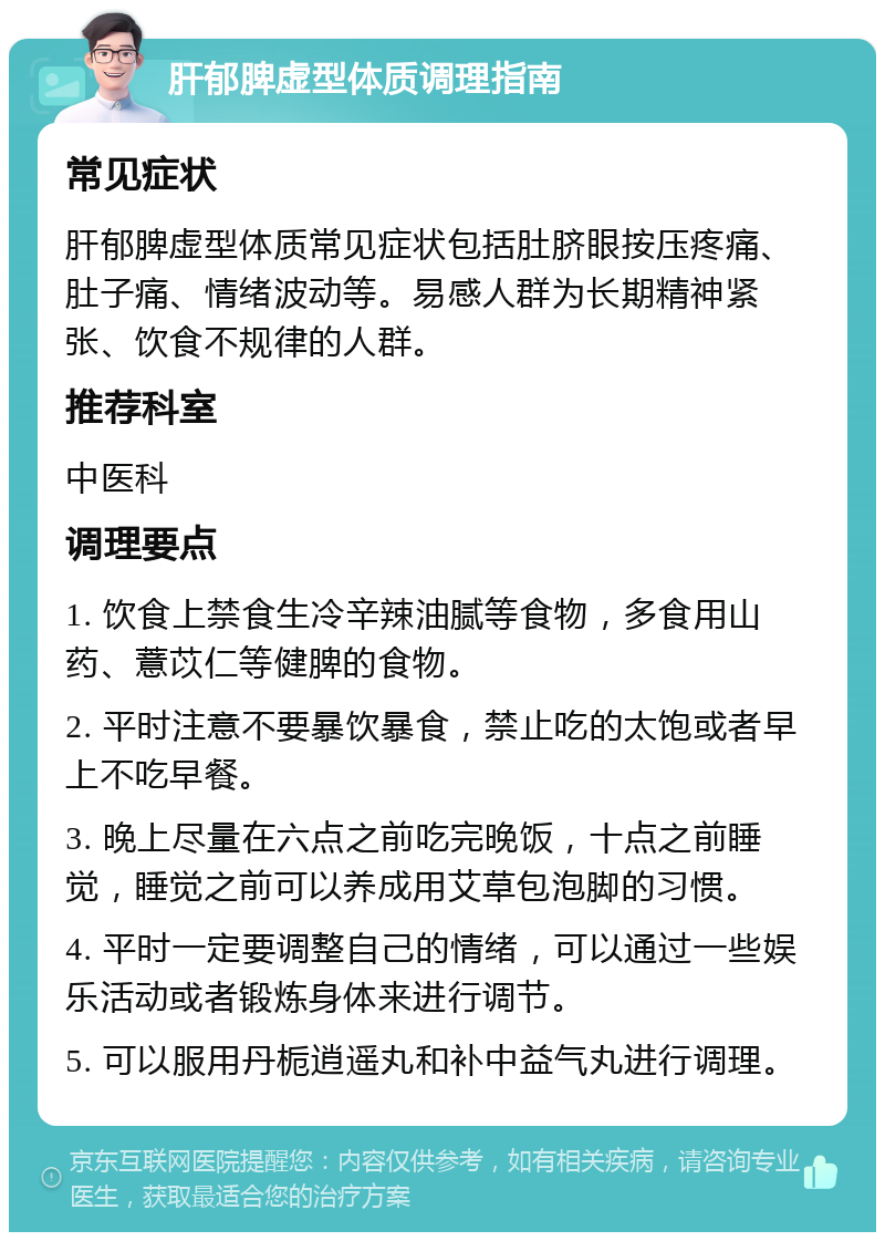 肝郁脾虚型体质调理指南 常见症状 肝郁脾虚型体质常见症状包括肚脐眼按压疼痛、肚子痛、情绪波动等。易感人群为长期精神紧张、饮食不规律的人群。 推荐科室 中医科 调理要点 1. 饮食上禁食生冷辛辣油腻等食物，多食用山药、薏苡仁等健脾的食物。 2. 平时注意不要暴饮暴食，禁止吃的太饱或者早上不吃早餐。 3. 晚上尽量在六点之前吃完晚饭，十点之前睡觉，睡觉之前可以养成用艾草包泡脚的习惯。 4. 平时一定要调整自己的情绪，可以通过一些娱乐活动或者锻炼身体来进行调节。 5. 可以服用丹栀逍遥丸和补中益气丸进行调理。