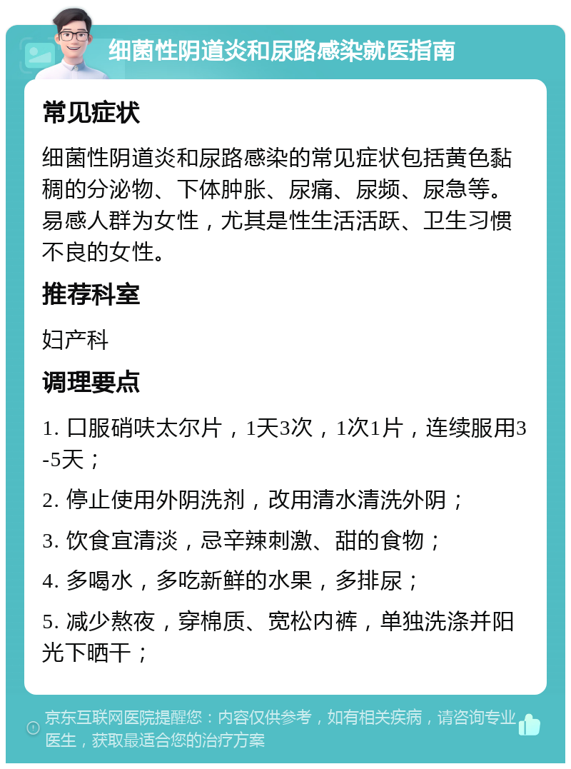 细菌性阴道炎和尿路感染就医指南 常见症状 细菌性阴道炎和尿路感染的常见症状包括黄色黏稠的分泌物、下体肿胀、尿痛、尿频、尿急等。易感人群为女性，尤其是性生活活跃、卫生习惯不良的女性。 推荐科室 妇产科 调理要点 1. 口服硝呋太尔片，1天3次，1次1片，连续服用3-5天； 2. 停止使用外阴洗剂，改用清水清洗外阴； 3. 饮食宜清淡，忌辛辣刺激、甜的食物； 4. 多喝水，多吃新鲜的水果，多排尿； 5. 减少熬夜，穿棉质、宽松内裤，单独洗涤并阳光下晒干；