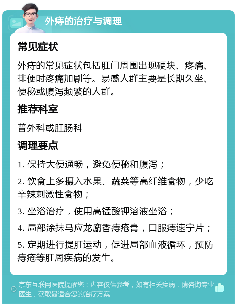 外痔的治疗与调理 常见症状 外痔的常见症状包括肛门周围出现硬块、疼痛、排便时疼痛加剧等。易感人群主要是长期久坐、便秘或腹泻频繁的人群。 推荐科室 普外科或肛肠科 调理要点 1. 保持大便通畅，避免便秘和腹泻； 2. 饮食上多摄入水果、蔬菜等高纤维食物，少吃辛辣刺激性食物； 3. 坐浴治疗，使用高锰酸钾溶液坐浴； 4. 局部涂抹马应龙麝香痔疮膏，口服痔速宁片； 5. 定期进行提肛运动，促进局部血液循环，预防痔疮等肛周疾病的发生。