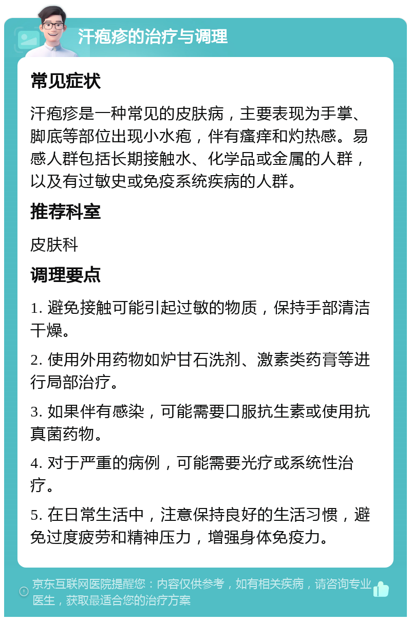 汗疱疹的治疗与调理 常见症状 汗疱疹是一种常见的皮肤病，主要表现为手掌、脚底等部位出现小水疱，伴有瘙痒和灼热感。易感人群包括长期接触水、化学品或金属的人群，以及有过敏史或免疫系统疾病的人群。 推荐科室 皮肤科 调理要点 1. 避免接触可能引起过敏的物质，保持手部清洁干燥。 2. 使用外用药物如炉甘石洗剂、激素类药膏等进行局部治疗。 3. 如果伴有感染，可能需要口服抗生素或使用抗真菌药物。 4. 对于严重的病例，可能需要光疗或系统性治疗。 5. 在日常生活中，注意保持良好的生活习惯，避免过度疲劳和精神压力，增强身体免疫力。