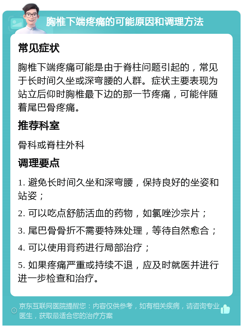 胸椎下端疼痛的可能原因和调理方法 常见症状 胸椎下端疼痛可能是由于脊柱问题引起的，常见于长时间久坐或深弯腰的人群。症状主要表现为站立后仰时胸椎最下边的那一节疼痛，可能伴随着尾巴骨疼痛。 推荐科室 骨科或脊柱外科 调理要点 1. 避免长时间久坐和深弯腰，保持良好的坐姿和站姿； 2. 可以吃点舒筋活血的药物，如氯唑沙宗片； 3. 尾巴骨骨折不需要特殊处理，等待自然愈合； 4. 可以使用膏药进行局部治疗； 5. 如果疼痛严重或持续不退，应及时就医并进行进一步检查和治疗。