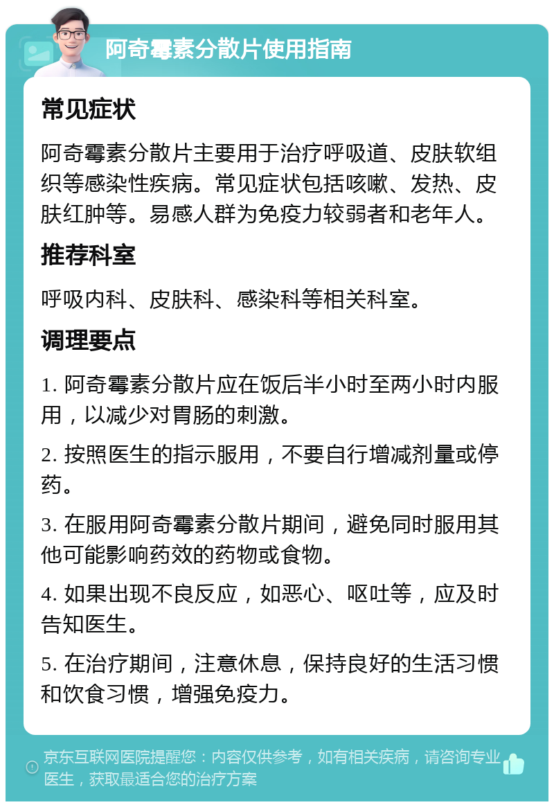 阿奇霉素分散片使用指南 常见症状 阿奇霉素分散片主要用于治疗呼吸道、皮肤软组织等感染性疾病。常见症状包括咳嗽、发热、皮肤红肿等。易感人群为免疫力较弱者和老年人。 推荐科室 呼吸内科、皮肤科、感染科等相关科室。 调理要点 1. 阿奇霉素分散片应在饭后半小时至两小时内服用，以减少对胃肠的刺激。 2. 按照医生的指示服用，不要自行增减剂量或停药。 3. 在服用阿奇霉素分散片期间，避免同时服用其他可能影响药效的药物或食物。 4. 如果出现不良反应，如恶心、呕吐等，应及时告知医生。 5. 在治疗期间，注意休息，保持良好的生活习惯和饮食习惯，增强免疫力。