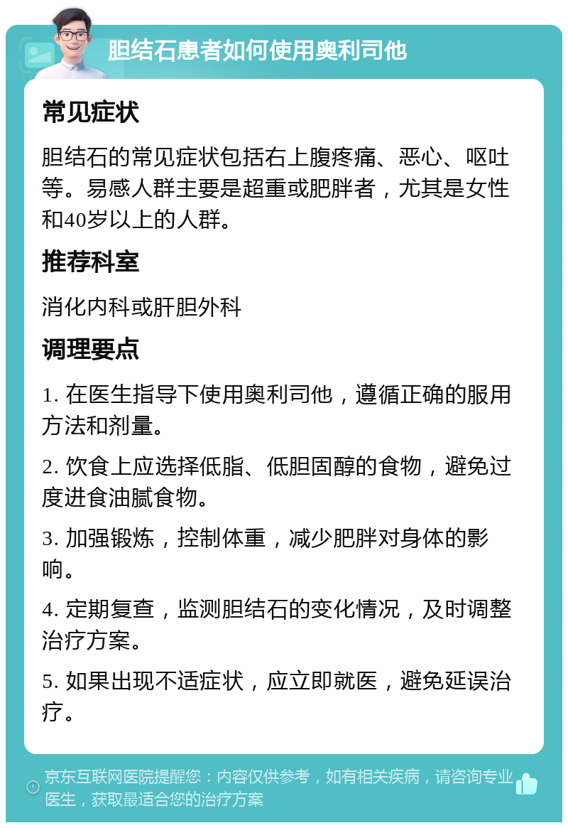 胆结石患者如何使用奥利司他 常见症状 胆结石的常见症状包括右上腹疼痛、恶心、呕吐等。易感人群主要是超重或肥胖者，尤其是女性和40岁以上的人群。 推荐科室 消化内科或肝胆外科 调理要点 1. 在医生指导下使用奥利司他，遵循正确的服用方法和剂量。 2. 饮食上应选择低脂、低胆固醇的食物，避免过度进食油腻食物。 3. 加强锻炼，控制体重，减少肥胖对身体的影响。 4. 定期复查，监测胆结石的变化情况，及时调整治疗方案。 5. 如果出现不适症状，应立即就医，避免延误治疗。