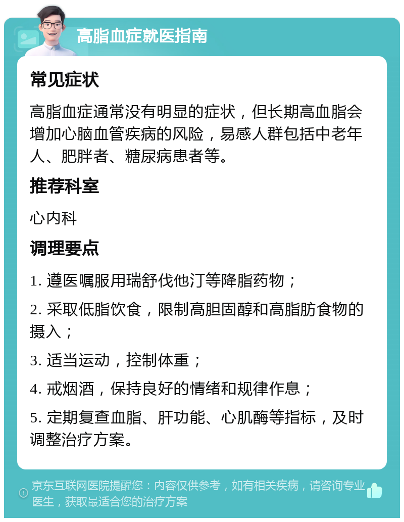 高脂血症就医指南 常见症状 高脂血症通常没有明显的症状，但长期高血脂会增加心脑血管疾病的风险，易感人群包括中老年人、肥胖者、糖尿病患者等。 推荐科室 心内科 调理要点 1. 遵医嘱服用瑞舒伐他汀等降脂药物； 2. 采取低脂饮食，限制高胆固醇和高脂肪食物的摄入； 3. 适当运动，控制体重； 4. 戒烟酒，保持良好的情绪和规律作息； 5. 定期复查血脂、肝功能、心肌酶等指标，及时调整治疗方案。