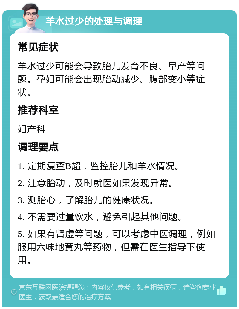 羊水过少的处理与调理 常见症状 羊水过少可能会导致胎儿发育不良、早产等问题。孕妇可能会出现胎动减少、腹部变小等症状。 推荐科室 妇产科 调理要点 1. 定期复查B超，监控胎儿和羊水情况。 2. 注意胎动，及时就医如果发现异常。 3. 测胎心，了解胎儿的健康状况。 4. 不需要过量饮水，避免引起其他问题。 5. 如果有肾虚等问题，可以考虑中医调理，例如服用六味地黄丸等药物，但需在医生指导下使用。