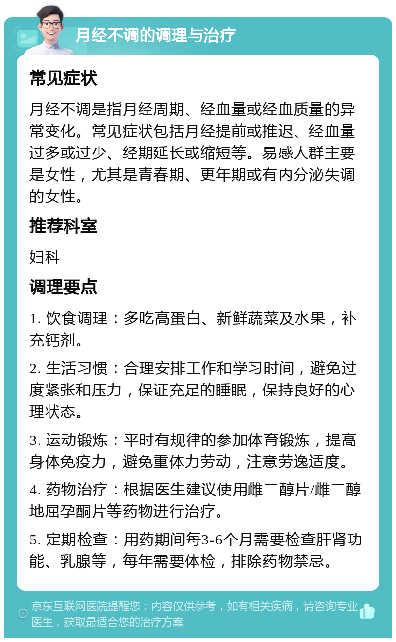 月经不调的调理与治疗 常见症状 月经不调是指月经周期、经血量或经血质量的异常变化。常见症状包括月经提前或推迟、经血量过多或过少、经期延长或缩短等。易感人群主要是女性，尤其是青春期、更年期或有内分泌失调的女性。 推荐科室 妇科 调理要点 1. 饮食调理：多吃高蛋白、新鲜蔬菜及水果，补充钙剂。 2. 生活习惯：合理安排工作和学习时间，避免过度紧张和压力，保证充足的睡眠，保持良好的心理状态。 3. 运动锻炼：平时有规律的参加体育锻炼，提高身体免疫力，避免重体力劳动，注意劳逸适度。 4. 药物治疗：根据医生建议使用雌二醇片/雌二醇地屈孕酮片等药物进行治疗。 5. 定期检查：用药期间每3-6个月需要检查肝肾功能、乳腺等，每年需要体检，排除药物禁忌。