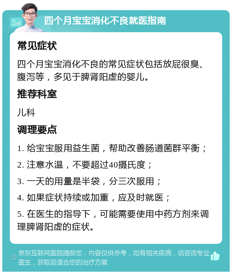 四个月宝宝消化不良就医指南 常见症状 四个月宝宝消化不良的常见症状包括放屁很臭、腹泻等，多见于脾肾阳虚的婴儿。 推荐科室 儿科 调理要点 1. 给宝宝服用益生菌，帮助改善肠道菌群平衡； 2. 注意水温，不要超过40摄氏度； 3. 一天的用量是半袋，分三次服用； 4. 如果症状持续或加重，应及时就医； 5. 在医生的指导下，可能需要使用中药方剂来调理脾肾阳虚的症状。