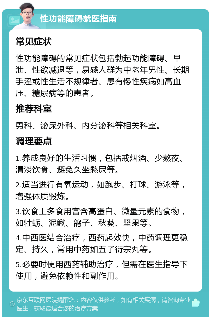 性功能障碍就医指南 常见症状 性功能障碍的常见症状包括勃起功能障碍、早泄、性欲减退等，易感人群为中老年男性、长期手淫或性生活不规律者、患有慢性疾病如高血压、糖尿病等的患者。 推荐科室 男科、泌尿外科、内分泌科等相关科室。 调理要点 1.养成良好的生活习惯，包括戒烟酒、少熬夜、清淡饮食、避免久坐憋尿等。 2.适当进行有氧运动，如跑步、打球、游泳等，增强体质锻炼。 3.饮食上多食用富含高蛋白、微量元素的食物，如牡蛎、泥鳅、鸽子、秋葵、坚果等。 4.中西医结合治疗，西药起效快，中药调理更稳定、持久，常用中药如五子衍宗丸等。 5.必要时使用西药辅助治疗，但需在医生指导下使用，避免依赖性和副作用。