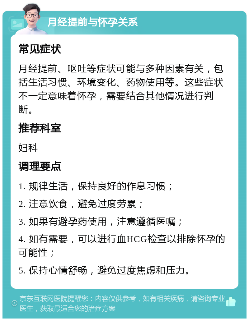 月经提前与怀孕关系 常见症状 月经提前、呕吐等症状可能与多种因素有关，包括生活习惯、环境变化、药物使用等。这些症状不一定意味着怀孕，需要结合其他情况进行判断。 推荐科室 妇科 调理要点 1. 规律生活，保持良好的作息习惯； 2. 注意饮食，避免过度劳累； 3. 如果有避孕药使用，注意遵循医嘱； 4. 如有需要，可以进行血HCG检查以排除怀孕的可能性； 5. 保持心情舒畅，避免过度焦虑和压力。