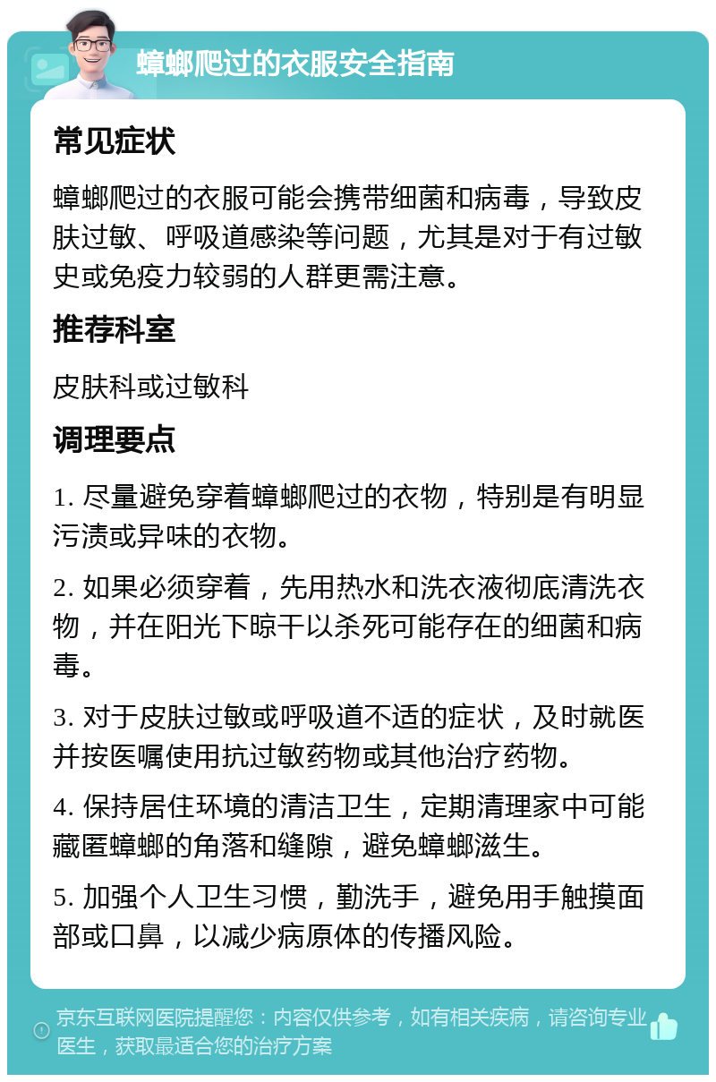 蟑螂爬过的衣服安全指南 常见症状 蟑螂爬过的衣服可能会携带细菌和病毒，导致皮肤过敏、呼吸道感染等问题，尤其是对于有过敏史或免疫力较弱的人群更需注意。 推荐科室 皮肤科或过敏科 调理要点 1. 尽量避免穿着蟑螂爬过的衣物，特别是有明显污渍或异味的衣物。 2. 如果必须穿着，先用热水和洗衣液彻底清洗衣物，并在阳光下晾干以杀死可能存在的细菌和病毒。 3. 对于皮肤过敏或呼吸道不适的症状，及时就医并按医嘱使用抗过敏药物或其他治疗药物。 4. 保持居住环境的清洁卫生，定期清理家中可能藏匿蟑螂的角落和缝隙，避免蟑螂滋生。 5. 加强个人卫生习惯，勤洗手，避免用手触摸面部或口鼻，以减少病原体的传播风险。