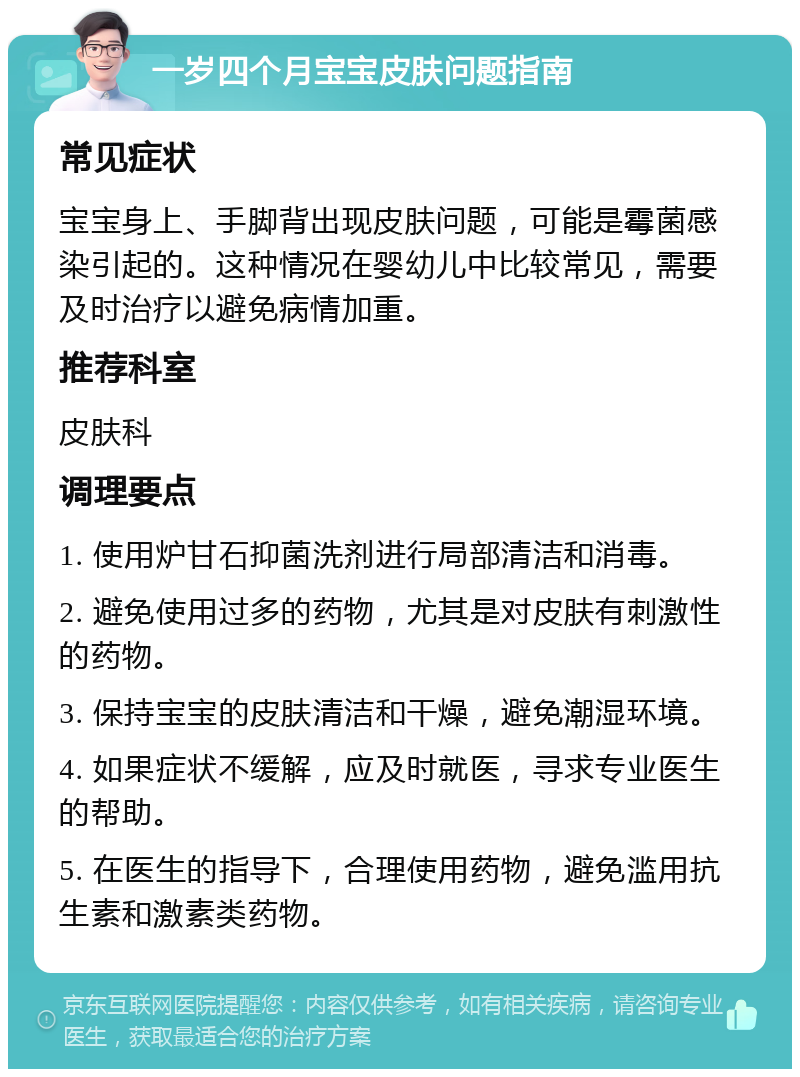 一岁四个月宝宝皮肤问题指南 常见症状 宝宝身上、手脚背出现皮肤问题，可能是霉菌感染引起的。这种情况在婴幼儿中比较常见，需要及时治疗以避免病情加重。 推荐科室 皮肤科 调理要点 1. 使用炉甘石抑菌洗剂进行局部清洁和消毒。 2. 避免使用过多的药物，尤其是对皮肤有刺激性的药物。 3. 保持宝宝的皮肤清洁和干燥，避免潮湿环境。 4. 如果症状不缓解，应及时就医，寻求专业医生的帮助。 5. 在医生的指导下，合理使用药物，避免滥用抗生素和激素类药物。