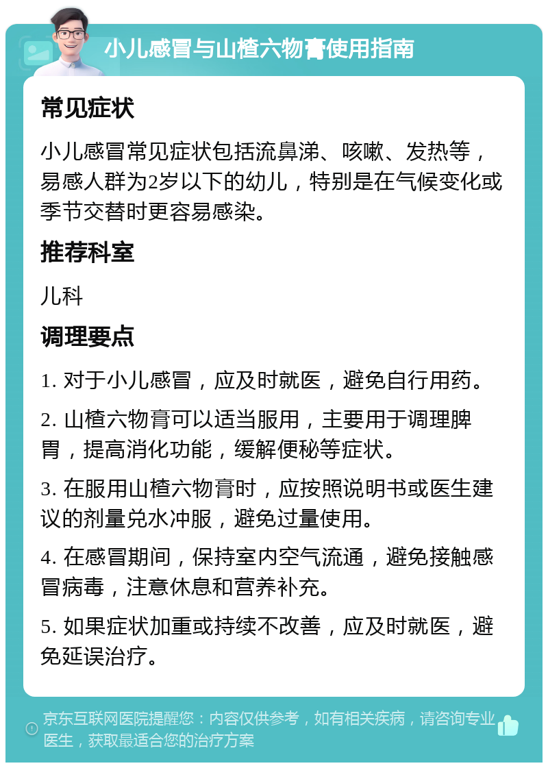 小儿感冒与山楂六物膏使用指南 常见症状 小儿感冒常见症状包括流鼻涕、咳嗽、发热等，易感人群为2岁以下的幼儿，特别是在气候变化或季节交替时更容易感染。 推荐科室 儿科 调理要点 1. 对于小儿感冒，应及时就医，避免自行用药。 2. 山楂六物膏可以适当服用，主要用于调理脾胃，提高消化功能，缓解便秘等症状。 3. 在服用山楂六物膏时，应按照说明书或医生建议的剂量兑水冲服，避免过量使用。 4. 在感冒期间，保持室内空气流通，避免接触感冒病毒，注意休息和营养补充。 5. 如果症状加重或持续不改善，应及时就医，避免延误治疗。