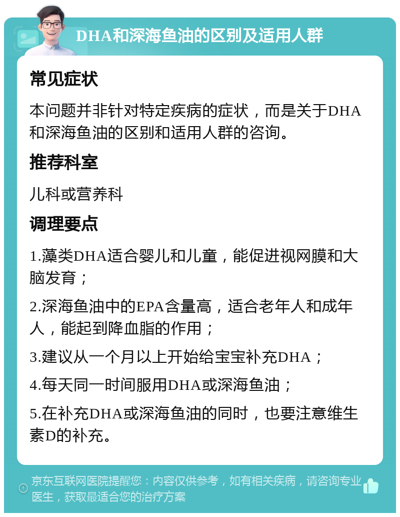 DHA和深海鱼油的区别及适用人群 常见症状 本问题并非针对特定疾病的症状，而是关于DHA和深海鱼油的区别和适用人群的咨询。 推荐科室 儿科或营养科 调理要点 1.藻类DHA适合婴儿和儿童，能促进视网膜和大脑发育； 2.深海鱼油中的EPA含量高，适合老年人和成年人，能起到降血脂的作用； 3.建议从一个月以上开始给宝宝补充DHA； 4.每天同一时间服用DHA或深海鱼油； 5.在补充DHA或深海鱼油的同时，也要注意维生素D的补充。