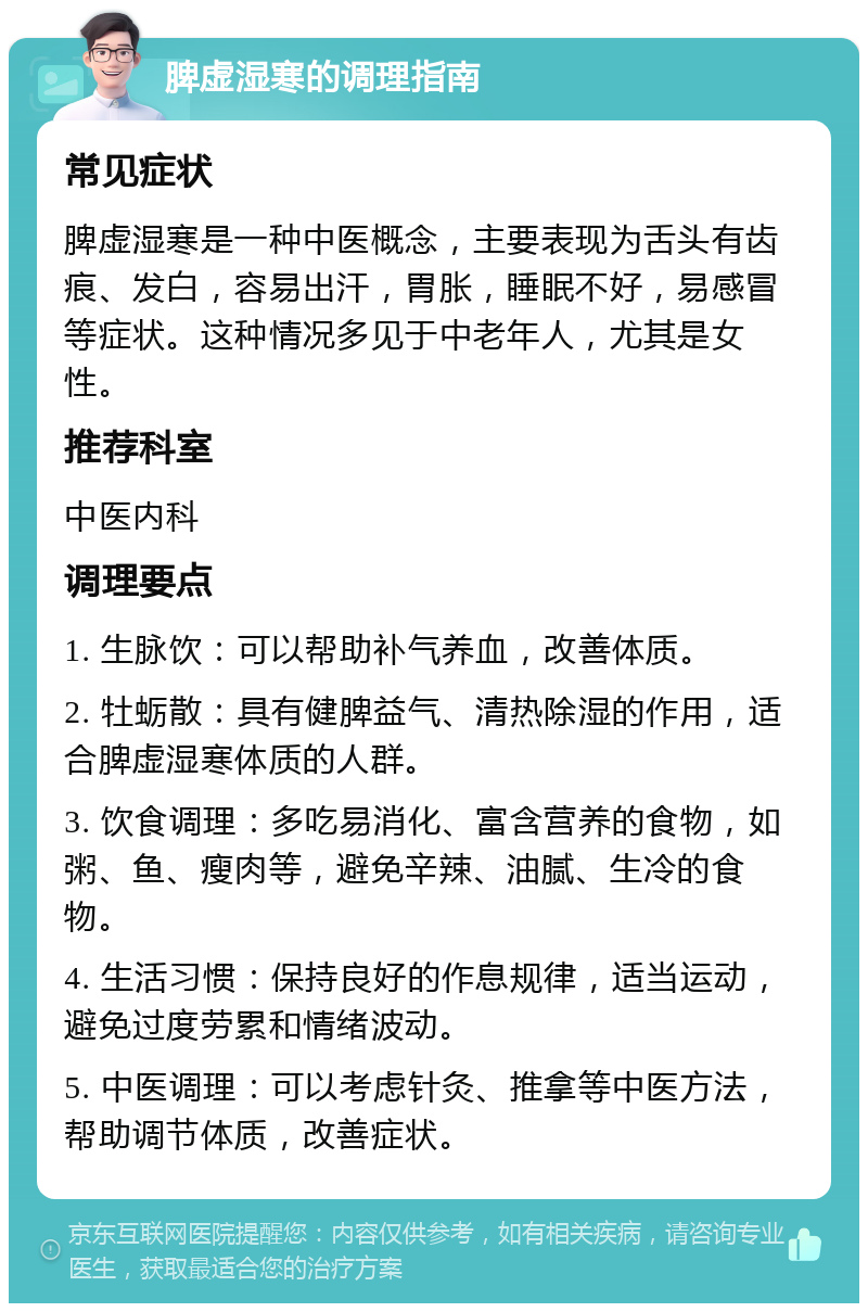 脾虚湿寒的调理指南 常见症状 脾虚湿寒是一种中医概念，主要表现为舌头有齿痕、发白，容易出汗，胃胀，睡眠不好，易感冒等症状。这种情况多见于中老年人，尤其是女性。 推荐科室 中医内科 调理要点 1. 生脉饮：可以帮助补气养血，改善体质。 2. 牡蛎散：具有健脾益气、清热除湿的作用，适合脾虚湿寒体质的人群。 3. 饮食调理：多吃易消化、富含营养的食物，如粥、鱼、瘦肉等，避免辛辣、油腻、生冷的食物。 4. 生活习惯：保持良好的作息规律，适当运动，避免过度劳累和情绪波动。 5. 中医调理：可以考虑针灸、推拿等中医方法，帮助调节体质，改善症状。